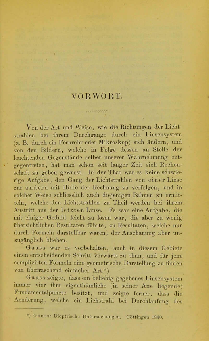 * VORWORT. Von der Art und Weise, wie die Eichtungen der Licht- strahlen bei ihrem Durchgange durch ein Linsensystem (z.B. durch ein Fernrohr oder Mikroskop) sich ändern, und von den Biklern, welche in Folge dessen an Stelle der leuchtenden Gegenstände selber unserer Wahrnehmung ent- ^ gegentreten, hat man schon seit langer Zeit sich Rechen- schaft zu geben gewusst. In der That war es keine schwie- rige Aufgabe, den Gang der Lichtstrahlen von einer Linse zur andern mit Hülfe der Rechnung zu verfolgen, und in solcher Weise schliesslich auch diejenigen Bahnen zu ermit- teln , welche den Lichtstrahlen zu Theil werden bei ihrem, Austritt aus der letzten Linse. Fs war eine Aufgabe, die mit einiger Geduld leicht zu lösen war, die aber zu wenig übersichtlichen Resultaten führte, zu Resultaten, welche nur durch Formeln darstellbar waren, der Anschauung aber un- zugänglich blieben. Gauss war es vorbehalten, auch in diesem Gebiete einen entscheidenden Schritt vorwärts zu thun, und für jene complicirten Formeln eine geometrische Darstellung zu finden von überraschend einfacher Art.*) Gauss zeigte, dass ein beliebig gegebenes Linsensystem immer vier ihm eigenthümliche (in seiner Axe liegende) Fundaraentalpuncte besitzt, und zeigte ferner, dass die Aenderung, welche ein Lichstrahl bei Durchlaufung des *) Gauss: Dioptrische Untersuclmngeu. Göttingeu 1840.