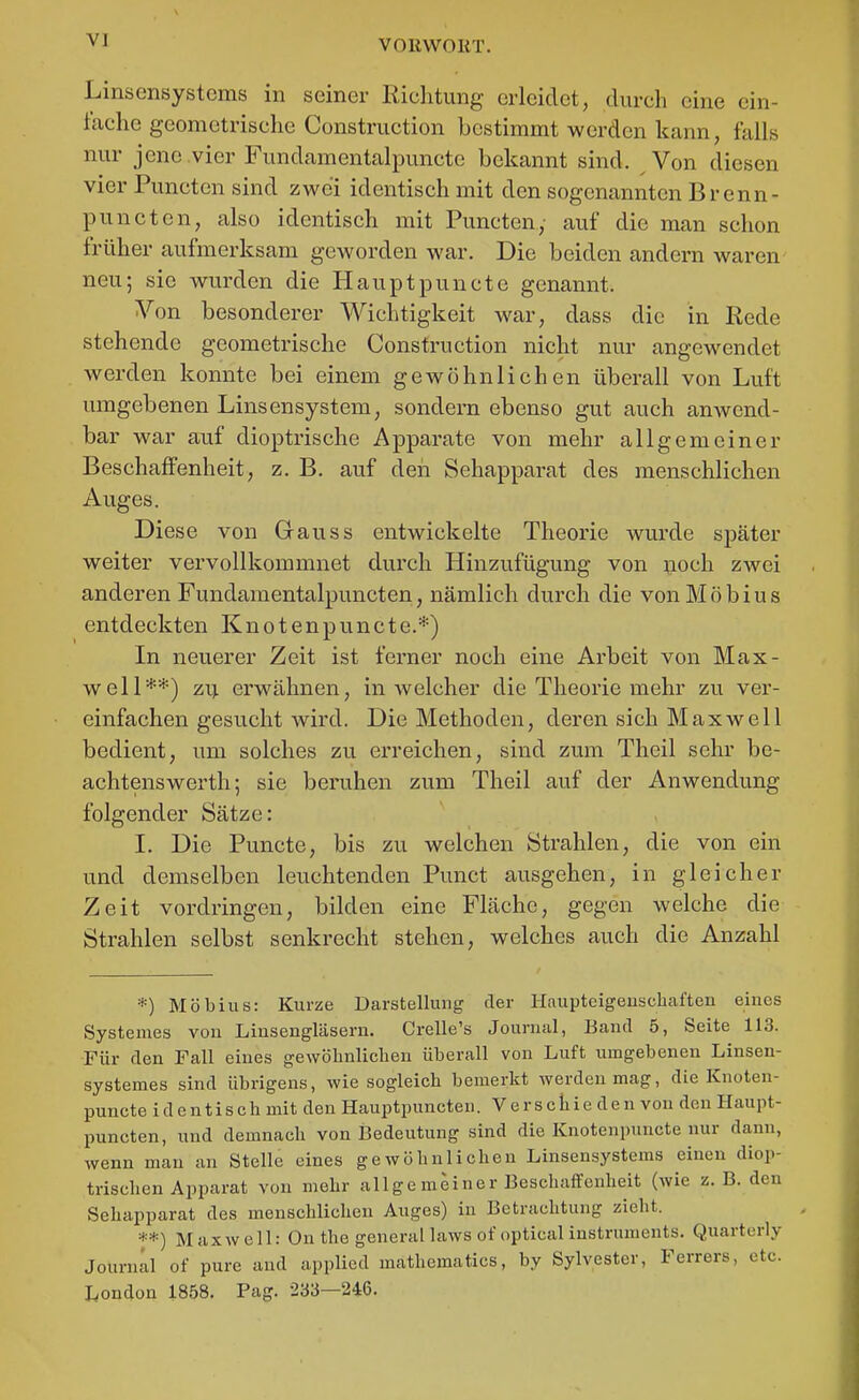 Linsensystems in seiner Richtung erleidet, durch eine ein- fache geometrische Construction bestimmt werden kann, falls nur jene .vier Fundamentalpuncte bekannt sind. Von diesen vier Puncten sind zwei identisch mit den sogenannten Brenn- punctcn, also identisch mit Puncten, auf die man schon früher aufmerksam geworden war. Die beiden andern waren neu; sie wurden die Haupt puncto genannt. Von besonderer Wichtigkeit war, dass die in Rede stehende geometrische Construction nicht nur angewendet werden konnte bei einem gewöhnlichen überall von Luft umgebenen Linsensystem, sondern ebenso gut auch anwend- bar war auf dioptrische Apparate von mehr allgemeiner Beschaffenheit, z. B. auf deii Sehapparat des menschlichen Auges. Diese von Q-auss entwickelte Theorie wurde später weiter vervollkommnet durch Hinzufügung von noch zwei anderen Fundamentalpuncten, nämlich durch die von Möbius entdeckten Knoten puncto.*) In neuerer Zeit ist ferner noch eine Arbeit von Max- well**) zii erwähnen, in welcher die Theorie mehr zu ver- einfachen gesucht wird. Die Methoden, deren sich Maxwell bedient, um solches zu erreichen, sind zum Theil sehr be- achtensWerth; sie beruhen zum Theil auf der Anwendung folgender Sätze: 1. Die Puncto, bis zu welchen Strahlen, die von ein und demselben leuchtenden Punct ausgehen, in gleicher Zeit vordringen, bilden eine Fläche, gegen welche die Strahlen selbst senkrecht stehen, welches auch die Anzahl *) Möbius: Kurze Darstellung der Haupteigeuscbaften eines Systemes von Linsengläsern. Crelle's Journal, Band 5, Seite 113. Für den Fall eines gewölinliclien überall von Luft umgebenen Linsen- systemes sind übrigens, wie sogleicb bemerkt werden mag, die Knoten- puncte i d e n t i s c h mit den Hauptpuncten. Verschieden von den Haupt- puncten, und demnacb von Bedeutung sind die Knotenpuncte nur dann, wenn man an Stelle eines gewöbnlichen Linsensystems einen diop- trischen Apparat von mehr allgemeiner Beschaffenheit (wie z. B. den Sehapparat des menschlichen Auges) in Betrachtung zieht. **) Maxwell: On the general laws of optical Instruments. Quarterly Journal of pure and applied mathematics, by Sylvester, Ferrers, etc. London 1858. Pag. 233—246.