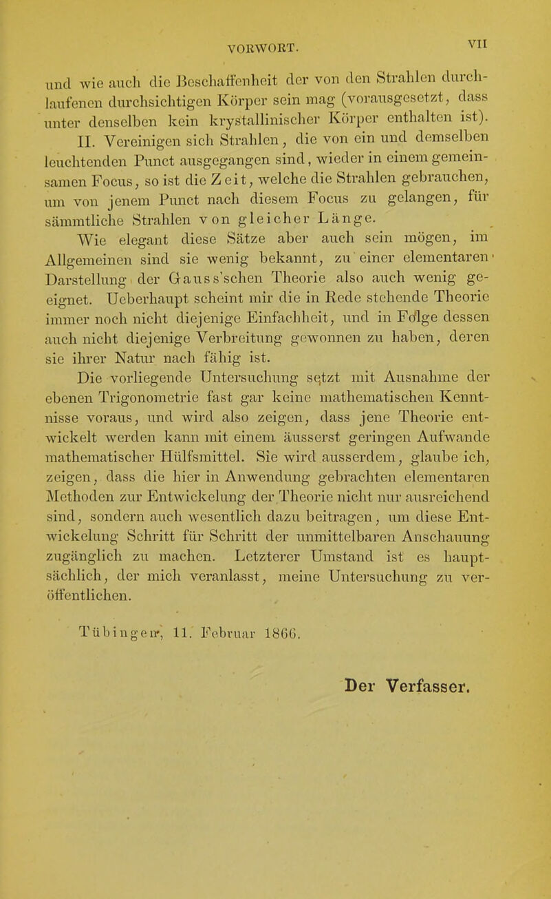 und wie auch die Jieschafibnhoit der von den Strahlen durch- laufenen durchsichtigen Körper sein mag (vorausgesetzt, dass unter denselben kein krystallinischer Körper enthalten ist). II. Vereinigen sich Strahlen, die von ein und demselben leuchtenden Punct ausgegangen sind, wieder in einem gemein- samen Focus, so ist die Z eit, welche die Strahlen gebrauchen, um von jenem Punct nach diesem Focus zu gelangen, für sämmtliche Strahlen von gleicher Länge. Wie elegant diese Sätze aber auch sein mögen, im Allgemeinen sind sie wenig bekannt, zu einer elementaren' Darstellung der Gauss'schen Theorie also auch wenig ge- eignet. Ueberhaupt scheint mir die in Rede stehende Theorie immer noch nicht diejenige Einfachheit, und in Fdlge dessen auch nicht diejenige Verbreitung gewonnen zu haben, deren sie ihrer Natur nach fähig ist. Die vorliegende Untersuchung sqtzt mit Ausnahme der ebenen Trigonometrie fast gar keine mathematischen Kennt- nisse voraus, und wird also zeigen, dass jene Theorie ent- wickelt werden kann mit einem äusserst geringen Aufwände mathematischer Plülfsmittel. Sie wird ausserdem, glaube ich, zeigen, dass die hier in Anwendung gebrachten elementaren Methoden zur Entwickelung der Theorie nicht nur ausreichend sind, sondern auch wesentlich dazu beitragen, um diese Ent- wickelung Schritt für Schritt der unmittelbaren Anschauung zugänglich zu machen. Letzterer Umstand ist es haupt- sächlich, der mich veranlasst, meine Untersuchung zu ver- öffentlichen. Tübingen-, 11. Fobvunr 1866. Der Verfasser.