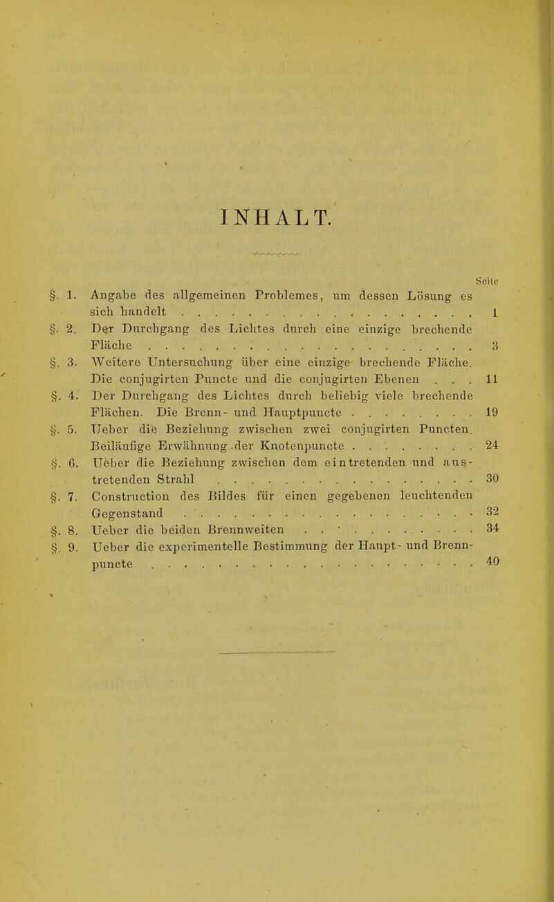 INHALT. Seile §. 1. Angabe des allgemeinen Problemes, um dessen Lösung es sich handelt 1 §. 2. Der Durchgang des Lichtes durch eine einzige brechende Fläche 3 §. 3. Weitere Untersuchung über eine einzige brechende Fläche. Die conjugirten Puncte und die conjugirten Ebenen ... 11 §. 4. Der Durchgang des Lichtes durch beliebig viele brechende Flächen. Die Brenn- und Hauptpuncte 19 5}. 5. lieber die Beziehung zwischen zwei conjugirten Puncten. Beiläufige Erwähnung -der Knotenpuncte 24 G. Ueber die Beziehung zwischen dem eintretenden und aus- tretenden Strahl ....... 30 §. 7. Construction des Bildes für einen gegebenen leuchtenden Gegenstand 32 §. 8. Ueber die beiden Brennweiten . . • 34 §. 9. Ueber die experimentelle Bestimmung der Haupt - und Brenn- puncte 40