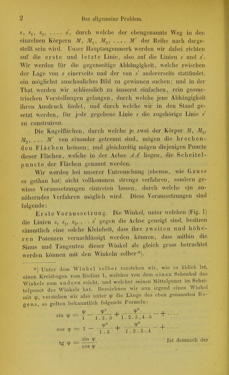 Das allgemeine Problem. s, Sj, s.,, .... s', durch welche der ebengcnaiinte Weg hi den einzehien Körpern M, iiij, M^, .... M' der Reihe nach darge- stellt sein wird. Unser Ilauplaugennierk werden wir dabei richten auf die erste und letzte Linie, also auf die Linien s und s. Wir werden für die gegenseitige Abhängigkeit, welche zwischen der Lage von s einerseits und der von s andererseits stattfindet, ein möglichst anschauliches Bild zu gewinnen suchen; und in der That werden wir schliesslich zu äusserst einfachen, rein geome- trischen Vorstellungen gelangen, durch welche jene Abhängigkeit ihren Ausdruck findet, und durch welche wir in den Stand ge- setzt werden, für jede gegebene Linie s die zugehörige Linie s zu construiren. Die Kugelflächen, durch welche je zwei der Körper 71/, Tl/j, M2, .. . M' von einander getrennt sind, mögen die brechen- den Flächen heissen; und gleichzeitig mögen diejenigen Puncte dieser Flächen, welche in der Achse JÄ liegen, die S ch eitel- puncte der Flächen genannt werden. Wir werden bei unserer Untersuchung (ebenso, wie Gauss es gethan hat) nicht vollkommen strenge verfahren, sondern ge- wisse Voraussetzungen eintreten lassen, durch welche ein an- näherndes Verfahren mögli(;h wird. Diese Voraussetzungen sind folgende: Erste Voraussetzung. Die Winkel, unter welchen (Fig. 1) die Linien s, s^, s^, . . . s gegen die Achse geneigt sind, besitzen sämmtlich eine solche Kleinheit, dass ihre zweiten und höhe- ren Potenzen vernachlässigt werden können, dass mithin die Sinus und Tangenten dieser Winkel als gleich gross betrachtet werden können mit den Winkeln selber*). *) Unter dem Winkel selber verstehen wir, wie es üblich ist, einen Kreisbogen vom Radius 1, welcher von dem einen Schenkel des Winkels zum andern reicht, und welcher seinen Mittelpunct im Schei- telpunct des Winkels hat. Bezeichnen wir nun irgend einen Winkel mit cp, verstehen wir also unter qo die Länge des eben genannten Bo- gens,' so gelten bekanntlich folgende Formeln: qp . _! t + Sinqp = Y~l.2.3^1.2.3.4.5 ^ «P^ . ?! + . . . . cos qp = 1 — - ^ T 1.2.3.4 ' t 0, = Ist demnach der ^ ^ cos qp