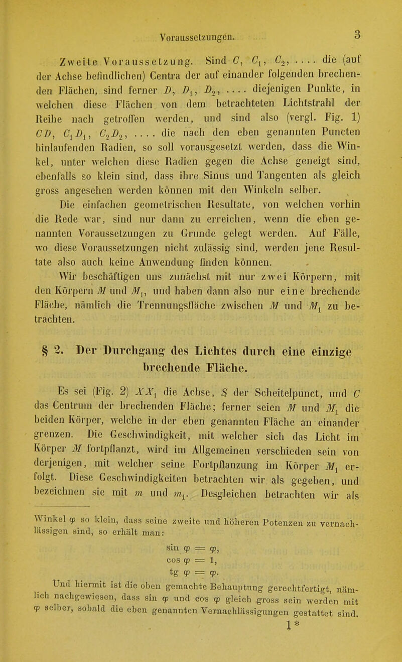 Vorausselzungcn. Zweite Voraussetzung. Sind C, Cj, Cj, die (auf der Achse befindlicliCM) Ccntra der auf einander folgenden brechen- den Flächen, sind ferner i>, i?,, D.,^ diejenigen Punkte, in welchen diese Flächen von dem betrachteten Lichtstrahl der Reihe nach getroffen werden, und sind also (vergl. Fig. 1) CD, C^Dy, C.,D.,, .... die nach den eben genannten Puncten hinlaufenden Radien, so soll vorausgesetzt werden, dass die Win- kel, unter welchen diese Radien gegen die Achse geneigt sind, ebenfalls so klein sind, dass ihre Sinus und Tangenten als gleich gross angesehen werden können mit den Winkeln selber. Die einfachen geometrischen Resultate, von welchen vorhin die Rede war, sind nur dann zu erreichen, wenn die eben ge- nannten Voraussetzungen zu Grunde gelegt werden. Auf Fälle, wo diese Voraussetzungen nicht zulässig sind, werden jene Resul- tate also auch keine Anwendung finden können. Wir beschäftigen uns zunächst mit nur zwei Körpern, mit den Körpern il/und il/^, und haben dann also nur eine brechende Fläche, nämlich die Trennungsfläche zwischen M und zu be- trachten. § 2. Der Durchgang des Lichtes durch eine einzige hrechende Fläche. Es sei (Fig. 2) XX^ die Achse, 5 der Scheitelpunct, und C das Centrum der brechenden Fläche; ferner seien M und die beiden Körper, welche in der eben genannten Fläche an einander grenzen. Die Geschwindigkeit, mit welcher sich das Licht im Körper M fortpflanzt, wird im Allgemeinen verschieden sein von derjenigen, mit welcher seine Fortpflanzung im Körper iJ/j er- folgt. Diese Geschwindigkeiten betrachten wir als gegeben, und bezeichnen sie mit m und m^. Desgleichen betrachten wir als Winkel qp so klein, cLass seine zweite und höheren Potenzen zu vernach- lässigen sind, so erhält man: sin q) = cp, cos qp = 1, tg qp = qp. Und hiermit ist die oben gemachte Behauptung gerechtfertigt, näm- lich nachgewiesen, dass sin (p und cos qp gleich ^ross sein worden mit qp selber, sobald die eben genannten Vernachlässigungen gestattet sind. 1*
