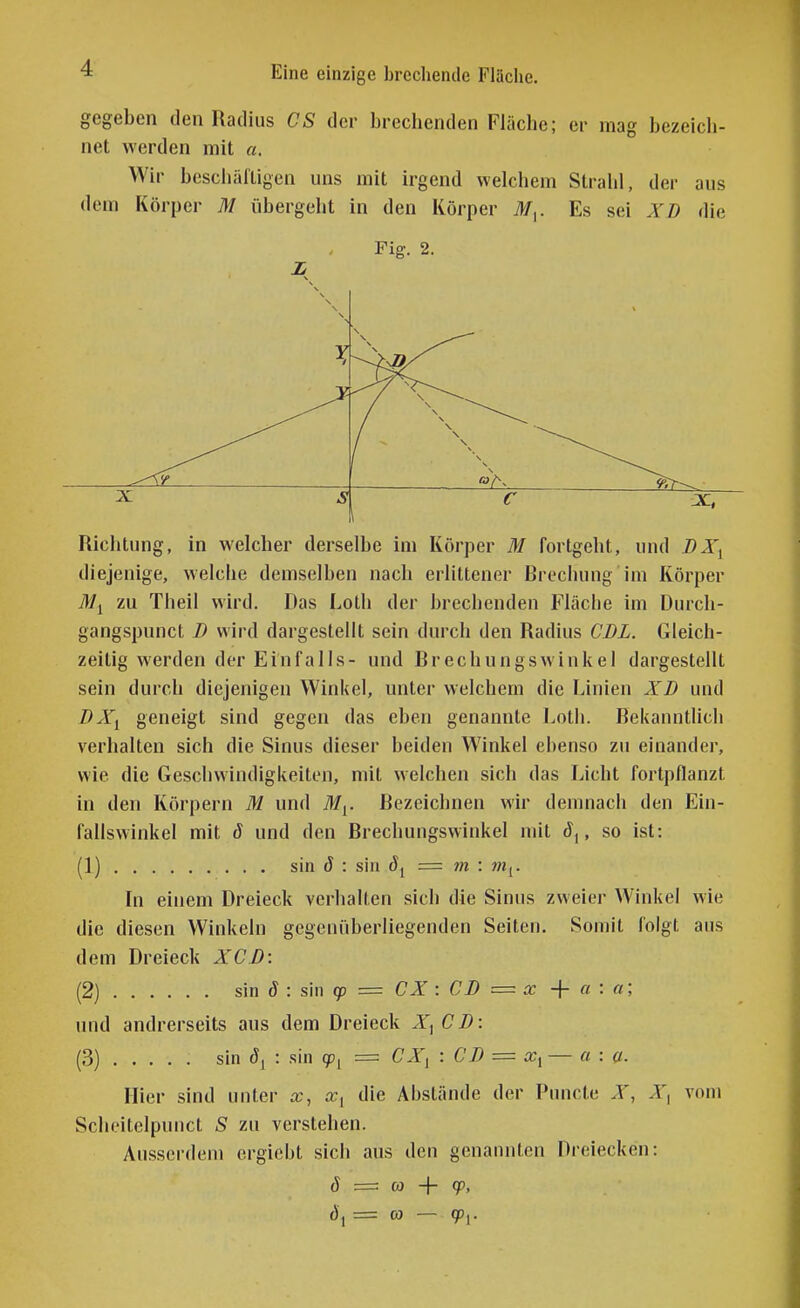 gegeben den Radius CS der brechenden Fläche; er mag bezeich- net werden mit «. Wir beschälligen uns mit irgend welchem Strahl, der aus dem Körper M übergeht in den Körper M^. Es sei XD die N \ Fig. 2. N ^ ^\ X s C \ Richtung, in welcher derselbe im Körper M fortgeht, und JDX^ diejenige, welche demselben nach erlittener Brechung im Körper it/j zu Theil wird. Das Loth der brechenden Fläche im Durch- gangspunct D wird dargestellt sein durch den Radius CDL. Gleich- zeitig werden der Einfalls- und Brechungswinkel dargestellt sein durch diejenigen Winkel, unter welchem die Linien XD und DXi geneigt sind gegen das eben genannte Loth. Bekanntlich verhalten sich die Sinus dieser beiden Winkel ebenso zu einander, wie die Geschwindigkeiten, mit welchen sich das Licht fortpflanzt in den Körpern M und if/j. Bezeichnen wir demnach den Ein- fallswinkel mit ö und den Brechungswinkel mit d,, so ist: (1) sin d : sin = m : m^. In einem Dreieck verhalten sich die Sinus zweier Winkel wie die diesen Winkeln gegenüberliegenden Seiten. Somit folgt aus dem Dreieck XCJ): (2) sin ö : sin cp = CX : CD = x + a : n; und andrerseits aus dem Dreieck X, C D: (3) sin 8^ : sin = Cl'j : CD = a:, — a : a. Hier sind unter die Abstände der Puncte X, X, vom Scheitelpuuct S zu verstehen. Ausserdem ergicbt sich aus den genannten Dreiecken: J — oj + qp, (), = CO — gp,.