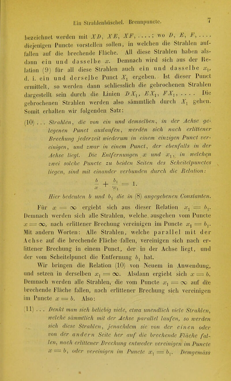 tin Slnililciibüsclicl. I]reniipimclc. [.ezeiclmel werden mit XD, XE, XF,....\ ^vo Z), E, F, .. .. tliejciiigca Piincte vorstellen sollen, in welchen die Strahlen auf- lallen auf die hrechende Fläche. AH diese Strahlen hahen als- dann ein nnd dasselbe x. Demnach wird sich aus der Re- lation (9) für all diese Strahlen auch ein und dasselbe x,, d. i. ein und derselbe Punct X^ ergeben. Ist dieser Punct ermittelt, so werden dann schliesslich die gebrochenen Strahlen dargestellt sein durch die Linien DX^, EX^, -FJT,, .... Die gebrochenen Strahlen werden also sämmtlich durch Xy gehen. Somit erhalten wir folgenden Satz: (10) ... Sirahlen, die vo7i ein und demselben, in der Achse ge- legenen Punct auslaufen, werden sich nach erlittetier Brechung Jederzeit wiederum in ei?iem einzigen Punct ver- einigen, und zwar in eitiem Punct, der ebenfalls in der Achse liegt. Die Entfernungen, x und Xy, in tvelchen zwei solche Punctc zu beiden Seiten des Scheitelpunctes liegen, sind mit einatider vet^bundcn durch die Relation: Hier bedeuten b und by die in (8) angegebenen Constanten. Für X = oo ergiebt sich aus dieser Relation Xy = b^. Demnach werden sich alle Strahlen, welche, ausgehen vom Puncle X = oo, nach erlittener Rrechung vereinigen im Puncte Xi = by. Mit andern Worten: Alle Strahlen, welche parallel mit der Achse auf die brechende Fläche fallen, vereinigen sich nach er- littener Brechung in einem Punct, der in der Achse liegt, und der vom Scheitelpunct die Entfernung by hat. Wir bringen die Relation (10) von Neuem in Anwendung, und setzen in derselben Xy = öo. Alsdann ergiebt sich x = b. Demnach werden alle Strahlen, die vom Puncte a:, = oo auf dre brechende Fläche fallen, nach erlittener Brechung sich vereinigen im Puncte x = b. Also: (11) . . . ßen/ct man sich beliebig viele, etfva unendlich viele Strahlen, welche sämmtlich mit der Achse parallel laufen, so werden sich diese Strahlen, jenachdem sie von der einen oder von der andern Seile her auf die brechetide Fläche fal- le?!, nach erlittener Brechung entweder vereinigen im Puncte x — b, oder verei?iigen im Pwicte x<^ = Bemgemäss