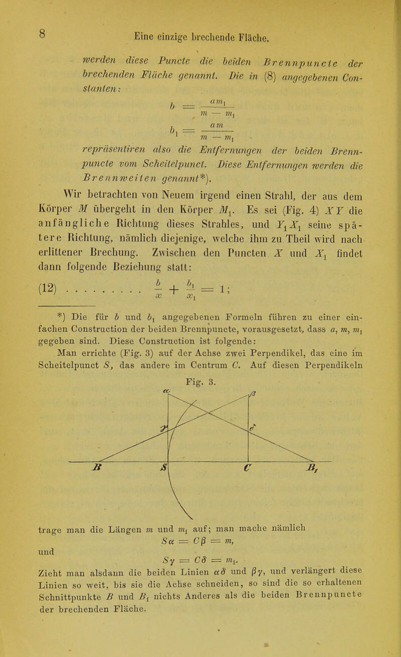 werden diese Puncte die beiden Brennpunete der brechenden Flüche genanjit. Die in (8) angegebenen Con- st unten am b, = m — 7K, am m — m. repräsenliren also die Entfeimuiigcn der beiden Bren7i- jjujicte vom Scheilelpimcl. Diese Enlfernungen werden die Brennweiien genunnt*). Wir betrachten von Neuem irgend einen Strahl, der aus dem Körper M übergeht in den Körper M^. Es sei (Fig. 4) die anfängliche Richtung dieses Strahles, und Y^X^ seine spä- tere Richtung, nämlich diejenige, welche ihm zu Theil wird nach erlittener Rrechung. Zwischen den Puncten X und X^ findet dann folgende Beziehung statt: (12) - + ^ = 1; X, *) Die für b und angegebenen Formeln führen zu einer ein- fachen Construction der beiden Brennpunete, vorausgesetzt, dass a, m, m^ gegeben sind. Diese Construction ist folgende: Man errichte (Fig. 3) auf der Achse zwei Perpendikel, das eine im Scheitelpunct S, das andere im Centrum C. Auf diesen Perpendikeln Fig. 3. trage man die Längen m und 7«i auf; man mache nämlich Sa = Cß =z m, und — Cd = Zieht man alsdann die beiden Linien ad und ßy, und verlängert diese Linien so weit, bis sie die Achse schneiden, so sind die so erhaltenen Schnittpunkte B und Bi nichts Anderes als die beiden Brennpunete der brechenden Fläche.