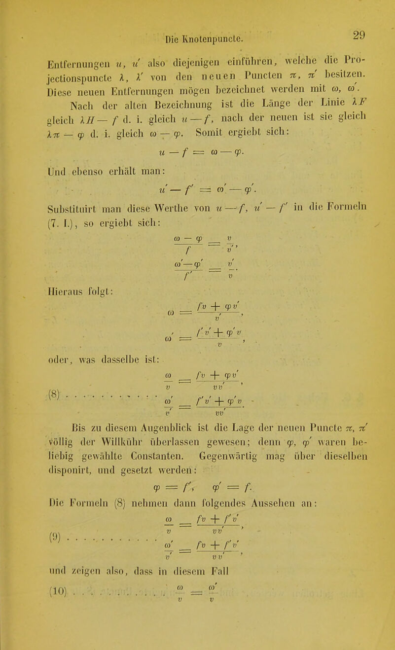 Die Rnolenpuncle. Entfernungen u, ti also diejenigen einführen, welche die Pro- jcctionspuncle l, X' von den neuen Punctcn n, n hesiLzen. Diese neuen Entfernungen mögen hczeichnet werden mit a, a. Nach der alten Bezciclmung ist die Länge der Linie XF gleich XJI— f d. i. gleich u — f, nach der neuen ist sie gleich In — (p d. i. gleich a — cp. Somit ergiebt sich: U — f = CO — (p. Und ebenso erhält man: U f =z CO cp . Substitnirt man diese Werthe von u — f, u'— f in die Formeln (7. f.), so ergiebt sich: CO — cp V f  CO —cp V Hieraus folgt CO CO fv -\- cpv V /' ' I ' oder, was dasselbe ist: CO fv -\- cpv ' ' ' > VW (8) / r' ' I CO f V cp V - v vv Bis zu diesem Augenblick ist die Lage der neuen Puncto %, n völlig der Willkiihr überlassen gewesen; denn g?, cp waren be- liebig gewählte Constanten. Gegenwärtig mag über dieselben disponirt, und gesetzt werden: = r. <P' = f- Die Formeln (8) nehmen dann folgendes Aussehen an: CO fv -\- f v CO fv -f- f V V V v' ' imd zeig(!n also, dass in diesem Fall (10) CO CO V V