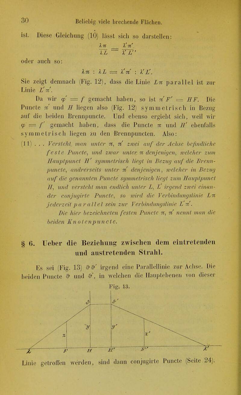 ist. Diese Gleichung (10) lüsst sich so darstellen: Tl Yl oder auch so: X% : XL = ^Tt : A'i'. Sie zeigt demnach (Fig. 12), dass die Linie Ln parallel ist zur Linie X'tt'. Da wir q> = f gemacht haben, so ist n F' ~ HF. Die Pnncte n und H liegen also (Fig. 12) symmetrisch in Bezug auf die beiden Brennpuncte. Und ebenso ergiebt sich, weil wir fp = f' gemacht haben, dass die Puncte n und H' ebenfalls symmetrisch liegen zu den Brennpuncten. Also: (11) . . . Versteht, man hinter n, n zwei auf der Achse beßndliche feste Puncte^ und zwar unter n denjenigen^ welcher zum Hauptpunct H' symmetrisch liegt in Bezug auf die Brenn- pimcte, andrerseits imler n de?ije}iige?i^ welcher in Bezug auf die genaimten Puncte symmet7isch liegt zwn Hauptpunct H, und versteht man etidlich tmtcr X, L' irgend Z7vei einan- der conjugirte Puncte, so wird die Verbindungslinie Ln jederzeit parallel sein zur Verbindungslinie L'%'. Die hier bezeichfieten festen Puncte tt, n tiennt man die beiden Kyiotenpuncte. % (j. Ueber die Beziehung zwischen dem eintretenden und austretenden StraliL Es sei (Fig. 13) Q-Q'' irgend eine Parallellinie zur Achse. Die beiden Pnncte % und ■9'', in welchen die IIan|)lf'benen von dieser Linie cetrolTen werden, sind dann conjugirte Puncte (Seite 24).