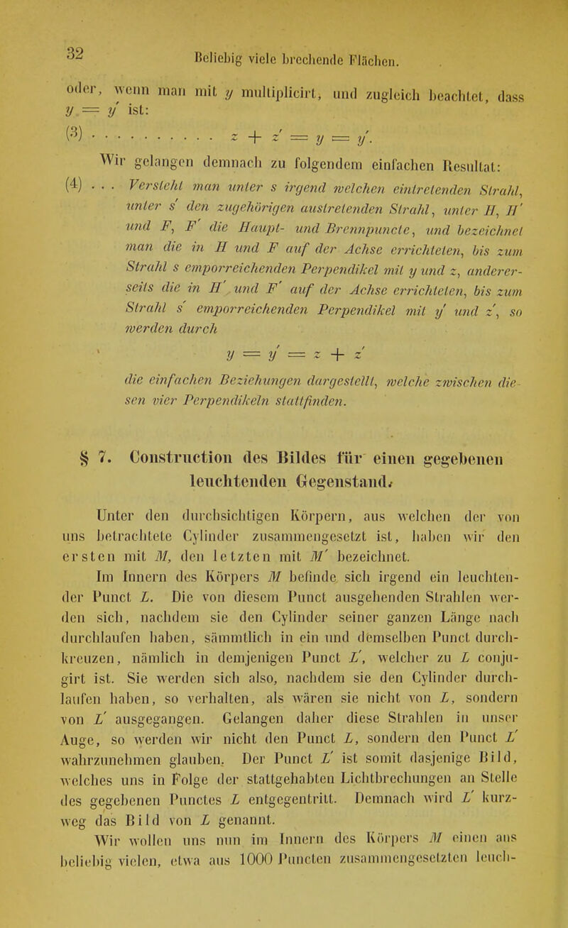 oder, wenn man mit y mulliplicirt, und zugleich beaclilet, dass y = y ist: Wir gelangen demnach zu folgendem einfachen Resultat: (4) ... Versieht 7nan tinter s irgend welchen eintretenden Strahl, linier s den zugehörigen austretenden Strahl, unter IJ, //' imd F, F' die Haupt- und Brennimnclc, und bezeichnet man die in H und F auf der Achse errichteten, bis zum Strahl s emporreichenden Perpendikel mit y und z, anderer- seits die in H',. und F' auf der Achse errichteten, bis zum Strahl s empor reichenden Perpendikel mit y u?id z, so werden durch y = y = ~ + z die eififachen Beziehutigen dargestellt, welche zwischen die sen vier Perpendikeln slattfindeji. § 7. Coustriiction des Bildes für einen gegebenen leuchtenden Gegenstands Unter den dinxhsichtigen Körpern, aus welchen der von ims hetrachtete Cylinder zusammengesetzt ist, haben wir den ersten mit M, den letzten mit M' bezeichnet. Im Innern des Körpers M befinde sich irgend ein leuchten- der Punct L. Die von diesem Punct ausgehenden Strahlen wer- den sich, nachdem sie den Cylinder seiner ganzen Länge nacli durchlaufen haben, sämmtlich in ein und demselben Punct durch- kreuzen, nämhcli in demjenigen Punct L', welcher zu L couju- girt ist. Sie werden sich also, nachdem sie den Cylinder durch- laufen haben, so verhalten, als wären sie nicht A'on L, sondern von L' ausgegangen. Gelangen daher diese Strahlen in unser Auge, so werden wir nicht den Punct L, sondern den Punct L' wahrzunehmen glauben, Der Punct L' ist somit dasjenige Bild, welches uns in Folge der staltgehabten Lichtbrechungen an Stelle des gegebenen Punctes L entgegentritt. Demnach wird L' kurz- weg das Bild von L genannt. Wir wollen uns nun im Innern des Körpers iM einen ans beliebig vielen, etwa aus 1000 JVuicten zusammengesetzten leiicli-