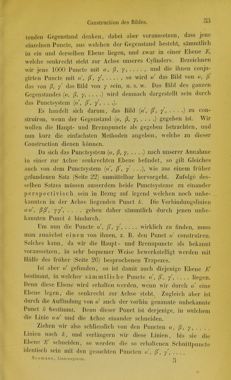 Conslruclion des Bildes. od tenden Gegenstand denken, dabei aber voranssetzen, dass jene einzelnen Pnncle, aus welchen der Gegenstand besteht, sämmtlich in ein und derselben Ebene liegen, und zwar in einer Ebene E, welche senkrecht steht zur Achse unseres Cylinders. Bezeichnen wir jene 1000 Puncte mit «, ß, y, , und die ihnen conju- girten Puncte mit a, ß', y, , so wird d das Bild von u, ß' das von ß, y das Bild von y sein, u. s. w. Das Bild des ganzen Gegenstandes (or, ß, y, .. . .) wird demnach dargestellt sein dinxli das Punctsystcm («', ß', y, . . .). Es handelt sich darum, das Bild («', ß', y, . ■ ■ .) zu con- struiren, wenn der Gegenstand (a, ß, y, . . . .) gegeben ist. Wir wollen die Haupt- und Brennpuncte als gegeben betrachten, und nun kurz die einfachsten Methoden angeben, welche zu dieser Construction dienen können. Da sich das Punctsystera (a, ß, y, .. ..) nach unserer Annahme in einer zur Achse senkrechten Ebene befindet, so gilt Gleiches auch von dem Punctsystera («', ß', y . ..), wie aus einem früher gefundenen Satz (Seite 22) unmittfelbar hervorgeht. Zufolge des- selben Satzes müssen ausserdem beide Punctsysteme zu einander perspectiviscli sein in Bezug auf. irgend welchen noch unbe- kannten in der Achse liegenden Punct k. Die Verbindungslinien aa, ßß', yy, .... gehen daher sämmtlich durch jenen unbe- kannten Punct k hindurch. Um nun die Puncte ß', ^, wirklich zu finden, muss man zunächst einen von ihnen, z. B. den Punct «' construiren. Solches kann, da wir die Haupt- und Brennpuncte als bekannt voraussetzen, in sehr bequemer Weise bewerkstelligt werden mit Hülfe des früher (Seite 26) besprochenen Trapezes. Ist aber a gefunden, so ist damit auch diejenige Ebene If bestimmt, in welcher sämmtlich e Puncte a, ß'., liegen. Denn diese Ebene wird erhalten werden, wenn wir durch a eine Ebene legen, die senkrecht zur Achse steht. Zugleich aber ist durch die Auffindung von a auch der vorhin genannte unbekannte Punct k hestimmt. Denn dieser Punct ist derjenige, in Welchem die Linie aa und die Achse einander schneiden. Ziehen wir also schliesslich von den Puncten «, ß, y, . . . . Linien nach k, und verlängern wir diese Linien, bis sie die Ebene E' schneiden, so werden die so erhaltenen Schnittpuncto identisch sein mit den gesuchten Puncten ß', /, Neil mann, Linscnsyslcm. o