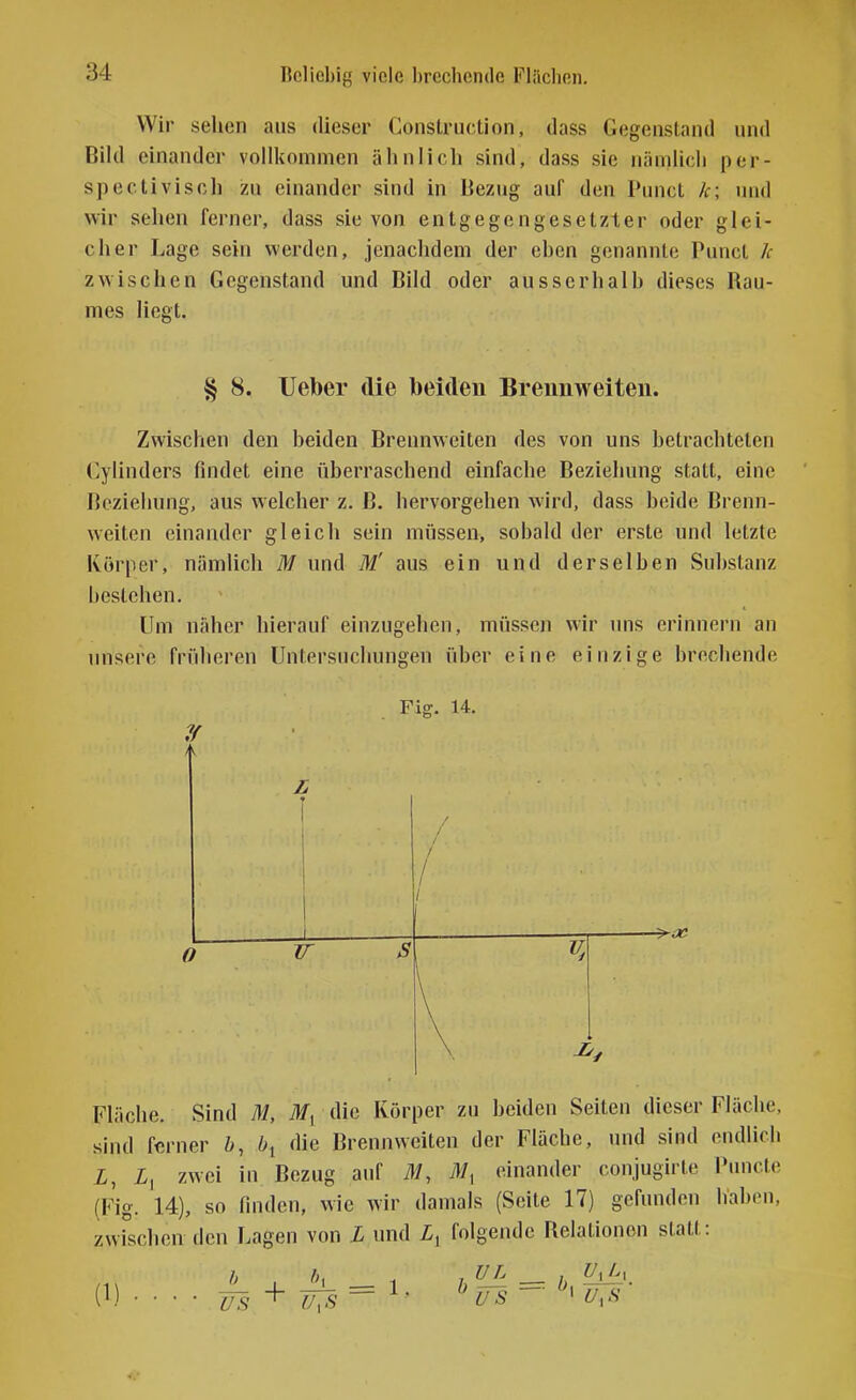 Wir sehen aus dieser Construction, dass Gegenstand und Bild einander vollkommen ähnlich sind, dass sie nämlich per- spectivisch zu einander sind in Bezug auf den Punct k; und wir sehen ferner, dass sie von entgegengesetzter oder glei- cher Lage sein werden, jenachdem der ehen genannte Punct k zwischen Gegenstand und Bild oder ausserhalh dieses Rau- mes liegt. § 8. lieber die beiden Brennweiten. Zwischen den beiden Brennweiten des von uns betrachteten Gylinders findet eine überraschend einfache Beziehung statt, eine Beziehung, aus welcher z. B. hervorgehen wird, dass beide Brenn- weiten einander gleich sein müssen, sobald der erste und letzte Körper, nämlich M und M' aus ein und derselben Substanz bestehen. Um näher hierauf einzugehen, müssen wir uns erinnern an unsere früheren Untersuchungen über eine einzige brechende I Fig. 14. O IT Fläche. Sind M, die Körper zu beiden Seiten dieser Fläche, sind ferner ö, die Brennweiten der Fläche, und sind endlich i, X, zwei in Bezug auf M, einander conjugirte Puncte (Fig. 14), so finden, wie wir damals (Seite 17) gefunden haben, zwischen den Lagen von L und folgende Relationen statt: 0) h US +