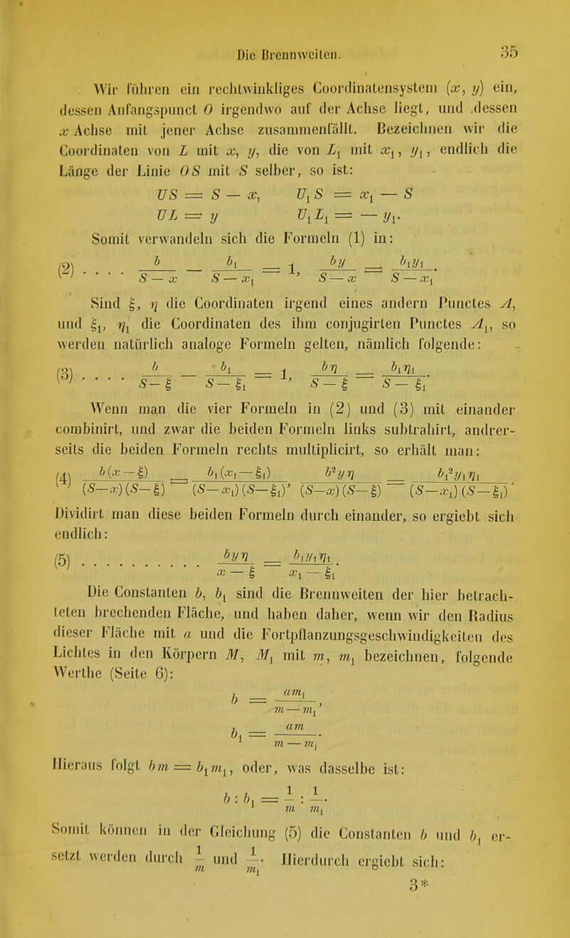 Wir führen oin rechlwiiikliges Coortliiialensystein {x, y) ein, dessen Anfangspunct 0 irgendwo aul der Achse liegt, und .dessen X Achse mit jener Achse zusannnenrällt. Bezeichnen wir die Coordinaten von L mit x, y, die von mit x^, ?/j, endlich die Länge der Linie OS mit S selber, so ist: US ~ S — X, U^S = Xi — S TJL — y f/jij = — y^. Somit verwandeln sich die Formeln (1) in: y-'l • • • • S~x S — Xi ' S—cc S — Xi Sind ^, rj die Coordinaten irgend eines andern Punctes yl, und ^j, t]^ die Coordinaten des ihm conjugirlen Punctes A^, so werden natürlich analoge Formeln gelten, nämlich folgende: /o\ Ji ^ byi ^ h^7\^ Wenn man die vier Formeln in (2) und (3) mit einander combinirt, und zwar die beiden Formeln links subtrahirt, andrer- seits die beiden Formeln rechts mullipHcirt, so erhält man: (4) b{x-^) ^iGx'i —Ii) b^yv &i^yi7?i Di^ endlich: (5-a-)(5-^) {S-x)(S-^) — {S-x,] Dividirt man diese beiden Formeln durch einander, so ergiebt sich (5) byv X I xi — Ii Die Constanten b, &i sind die Brennweiten der hier betrach- teten brechenden Fläche, und haben daher, wenn wir den Badius dieser Fläche mit « und die Fortpflanzungsgeschwindigkeiten des Lichtes in den Körpern M, mit 7«, Wj bezeichnen, folgende Werthe (Seite 6): m — am ^ m — 7?i, b, = Hieraus folgt hm — b^m^, oder, was dasselbe ist: b : b, = — : — ' 711 TOj Somit können in der Gleichung (5) die Constanten b und b, o setzt werden durch ~ und Hierdurch crgicbt sich: 3*