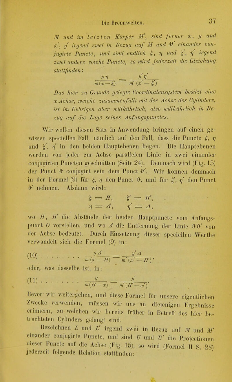 fli und im letzten Körper M\ sind ferner x, y und x\ ij irgend zwei in Bezug auf M und M' einander con- jugirle Puncie, und sind endlich ^, iq und ■y] irge?id zwei andere solche Pu?icte, so wird jederzeit die Gleichung stallßnden: vn __ yri 711 {x — I) m {x — I') Das hier zu Grunde gelegte Coordinalensyslem besitzt eine X Achse, welche zusammenfällt mit der Achse des Cylinders, ist im Uebiigen aber willkührlich, also ivillkühiiich in Be- zug auf die Lage seines Anfafigspimctcs. Wir wollen diesen Satz in Anwendung bringen auf einen ge- wissen speciellen Fall, nämlich auf den Fall, dass die Puncte ^, r] und rf in den beiden Hauptebenen liegen. Die Ilauptebenen werden von jeder zur Achse parallelen Linie in zwei einander conjugirten Puncten geschnitten (Seite 24). Demnach wird (Fig. 15) der Punct & conjugirt sein dem Punct Wir können demnach in der Formel (9) für rj den Punct &, und für rf den Punct d'' nehmen. Alsdann wird: I = ^, r = Ä', ^ n — n = ^, wo H, H' die Abstände der beiden flauplpuncte vom Anfangs- punct 0 vorstellen, und wo ^ die Entfernung der Linie von der Achse bedeutet. Durch Einsetzung dieser speciellen Werthe verwandelt sich die Formel (9) in: (10) = -'^'^ ' m{x—H) in{x—H'y oder, was dasselbe ist, in: y (11) m{II-x) m\H'-x') Bevor wir weitergehen, imd diese Formel für unsere eigentlichen Zwecke verwenden, müssen wir uns an diejenigen Ergebnisse erinnern, zu welchen wir bereits früher in Betreff des hier be~ ti-achteten Cylinders gelangt sind. Bezeichnen L und L' irgend zwei in Bezug auf M und M' einander conjugirtc Puncto, und sind U und V die Projcctionen dieser Puncte auf die Achse (Fig. 15), so wird (Formel II S. 28) jederzeit folgende Relation stattfinden: