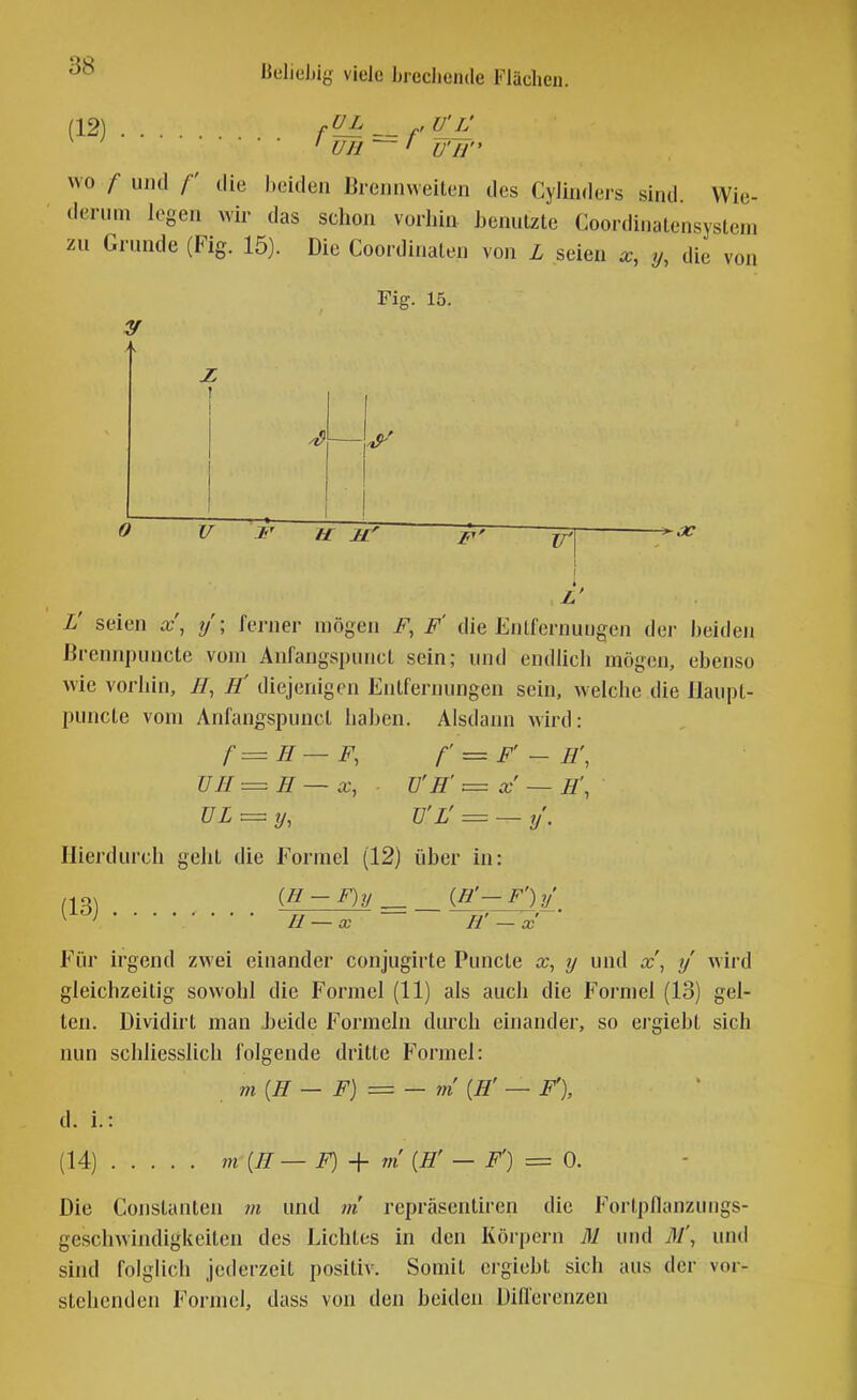 (12) fV_L _ ,U'L' ' rrri — / Uli ~~ ' U'IJ wo / und f die beiden Brennweiten des Cylinders sind Wie- derum legen wir das schon vorhin benutzte Coordinatensystem zu Grunde (Fig. 15). Die Coordinaten von L seien x, y, die von Fig. 15. 0 V F u iF 'f'' p| \ I L' seien x\ y \ ferner mögen F, F' die Entfernungen dei- beiden ßrennpuncte vom Anfangspunct sein; und endhch mögen, ebenso wie vorhin, //, Ii diejenigen Entfernungen sein, welche die Haupt- puncte vom Anfangspunct haben. Alsdann wird: f=H—F, f' = F'-H\ ÜH=H— X, TJ'H' = x — IT, UL = y, Ü'L' = — y. Hierdurch geht die Formel (12) über in: (13^ (H - F)y _ in'- F') y H — x H' — X Für irgend zwei einander conjugirte Puncte x, y und x\ y' wird gleichzeitig sowohl die Formel (11) als auch die Formel (13) gel- ten. Dividii't man beide Formeln durch einander, so ei'giebt sich nun schliesslich folgende dritte Formel: m{H — F) = — VI [W — F), d. i.: (14) m{H—F)^- m [H' — F') = 0. Die Constanten m und tn repräsentii'en die Foi-tpfianzungs- geschwindigkeiten des Lichtes in den Körpern M und ßl', und sind folglich jederzeit positiv. Somit crgiebt sich aus der vor- stehenden Formel, dass von den beiden Uifl'erenzen