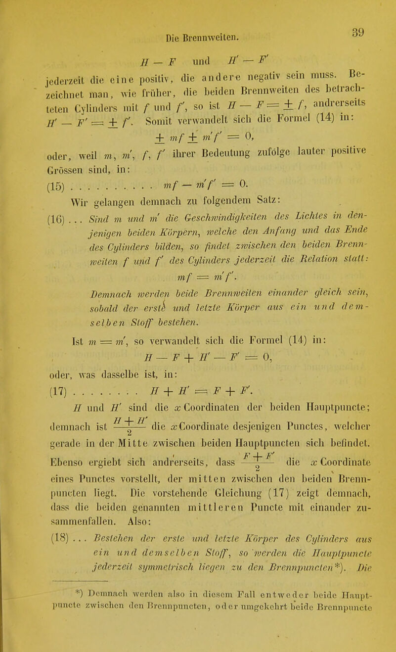 H — F und H' — F' iederzeit die eine positiv, die ander« negativ sein muss. Be- zeiclmet man, wie früher, die beiden Brennweiten des betrach- teten Cylinders mit / und f\ so ist ^ - = ± f, andrerseits jj' _ p' ^ + Somit verwandelt sich die Formel (14) m: + mf + m f' = 0, oder, weil r«, m\ A f 'er Bedeutung zufolge lauter positive Grössen sind, in: (15) mf — mf = 0. Wir gelangen demnach zu folgendem Satz: (IC) . .. Sind m und m die GescJmindigkeilen des Lichtes in den- jenigen beiden Körpern, welche den Änffmg und das Efide des Cylinders bilden, so findet zwischen den beiden Brenn- weiten f und f des Cylindei^s jederzeit die Relation statt: mf = m f. Demnach werden beide Brennweiten einander gleich sein, sobald der ei^st^ und letzte Körper aus ein und dem- selben Stoff bestehen. Ist m = m, so verwandelt sich die Formel (14) in: II — F + H' — F' = 0, oder, was dasselbe ist, in: (17) H + H' ^ F + F'. H und H' sind die Coordinaten der beiden Ilauptpuncle; demnach ist ^ j^ die rcCoordiuate desjenigen Punctes, welcher gerade in der Mitte zwischen beiden Hauptpuncten sich befindet. ' F \ F' Ebenso ergiebt sich andrerseits, dass —~— die a; Coordinate eines Punctes vorstellt, der mitten zwischen den beiden Brenn- pnncten liegt. Die vorstehende Gleichung (17) zeigt demnach, dass die beiden genannten mittleren Puncte mit einander zu- sammenfallen. Also: (18) ... Bestehen der erste und letzte Körper des Cyli7idcrs aus ein und demselben Stoff, so '^verden die IlaiijUpunclc jederzeit symmetiHsch liegen zu den Brennpunctcn '*). Die '*) Dcinn.icli worden also in diesem Fall entweder beide H.iupt- punetc zwischen den P>ronnpnncten, oder umgekehrt beide Brennpuncte