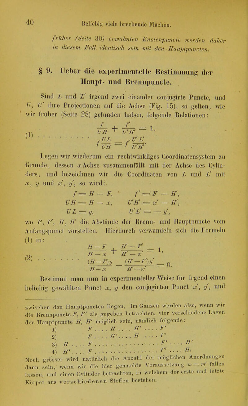 früher (Seile ^0) erwähnleTi Knolenpimclc werden daher in diesem Fall identisch sein mit den Hauplpunclen. § 9. lieber die experimentelle Bestimmung der Haupt- und Brennpuncte. Sind L und L' irgend zwei einander conjugirte Puncle, nnd Z7, ü' ihre Projectionen anf die Achse (Fig. 15), so gehen, wie wir früher (Seite 28) gefunden haben, folgende Relationen: + = 1 un ^ u'H' ' . - ' ÜH 1 U'H'' Legen wir wiederum ein rechtwinkliges Coordinatensystem zu Grunde, dessen o;Achse zusammenfüllt mit der Achse des Gylin- ders, und bezeichnen wir die Coordinatcn von L und L' mit iT, y nnd x\ y\ so wird: f=H — F, ' f = F' — H\ ÜH = H — X, U'H' = x' — H', UL = ij, ü'L':= — y', wo F, F', H, H' die Abstände der Brenn- und Hauptpuncte vom Anfangs[)unct vorstellen. Hierdurch verwandeln sich die Formeln (1) in: (2) II — F H' — F' _ + H'-x ~ ^' {H-F)y {H'-F')y H-x H'-x — Bestimmt man nun in experimenteller Weise für irgend einen beliebig gewählten Punct x, y den conjugirten Punct x, y', und zwischen den H.iuptpuncten liegen. Im Ganzen werden also, wenn wir die Brennpuncte if-', F' als gegeben betrachten, vier verschiedene Lagen der Hauptpuncte //, H' möglich sein, nämlich folgende: 1) F .... H .... rj' .... F' 2) F //' H /'' 3) fJ ....F ....F'....n' 4) H' .... F F' .... H. Noch grösser wird natürlich die Anzahl der möglichen Anordnungen dann sein, wenn wir die hier gemachte Voraussetzung m^-vi' fallen lassen, und einen Cylinder betrachten, in wclcl.cm der erste und letzte Körper aus verschiedenen Stoffen bestehen.