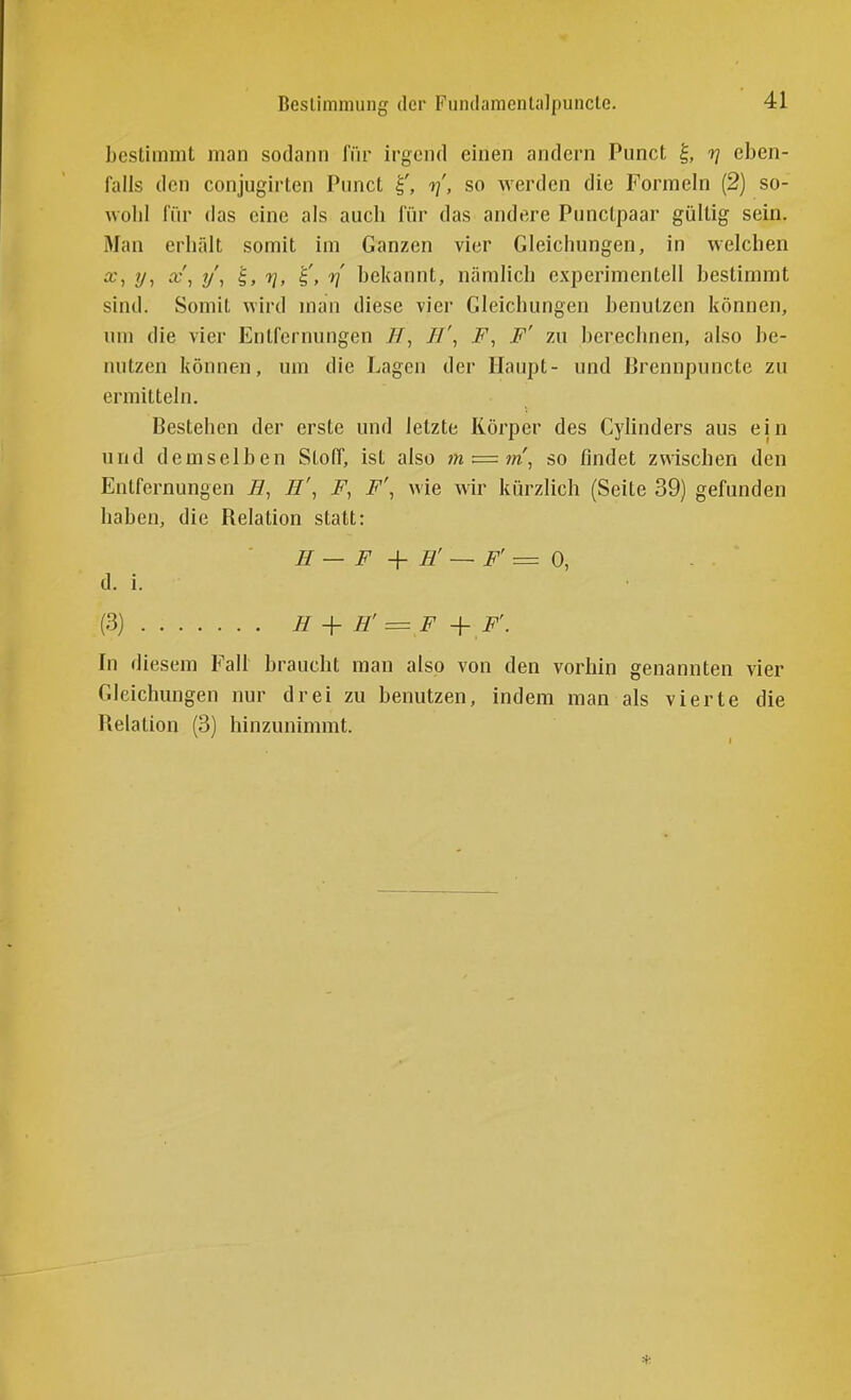 Beslinimung der Fundamentaljiuncte. bestimmt man sodann für irgend einen andern Punct ^, rj eben- falls den conjugirten Punct rj', so werden die Formeln (2) so- v,oh\ für das eine als aucb lur das andere Punctpaar gültig sein. Man erliält somit im Ganzen vier Gleichungen, in welchen X, ij, x', y\ 'i, 7j, rf bekannt, nämlich experimentell bestimmt sind. Somit wird man diese vier Gleichungen benutzen können, um die vier Entfernungen //', F, F' zu berechnen, also be- nutzen können, um die Lagen der Haupt- und Brennpuncte zu ermitteln. Bestehen der erste und letzte Körper des Cylinders aus ein und demselben StolT, ist also m — m^ so findet zwischen den Entfernungen //, H\ F, F', wie wir kürzlich (Seite 39) gefunden haben, die Relation statt: H — F H' ~ F' = 0, - d. i. (3) H + H' = F + F'. In diesem Fall braucht man also von den vorhin genannten vier Gleichungen nur drei zu benutzen, indem man als vierte die Relation (3) hinzunimmt.