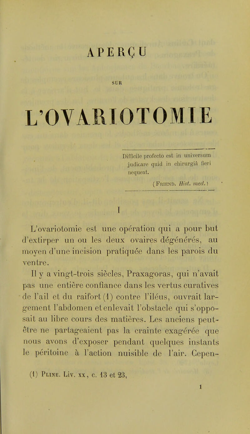 APERÇ ü SLR L’OVARIOTOMIE Difficile profectô est in universum judicare quid in chirurgià fieri nequeat. ( Friend. Hist. med. ) I L’ovariotomie est une opération qui a pour but d’extirper un ou les deux ovaires dégénérés, au moyen d’une incision pratiquée dans les parois du ventre. Il y a vingd-trois siècles, Praxagoras, qui n’avait pas une entière confiance dans les vertus curatives de l’ail et du raifort (1) contre l’iléus, ouvrait lar- gement l’abdomen et enlevait l’obstacle qui s’oppo- sait au libre cours des matières. Les anciens peut- être ne partageaient pas la crainte exagérée que nous avons d’exposer pendant quelques instants le péritoine à l’action nuisible de l’air. Cepen- (1) Pline. Liv. xx, c. 13 et 23, l