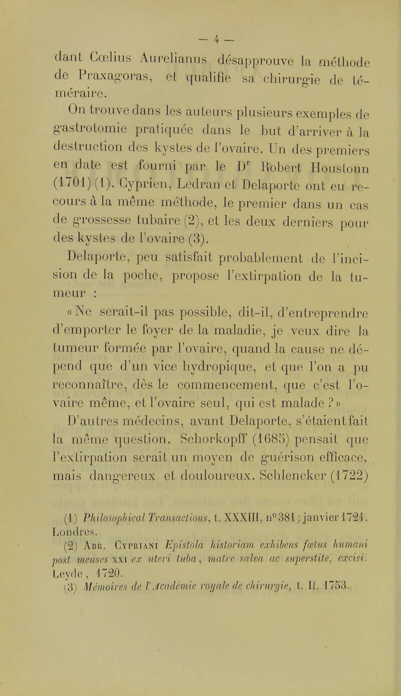 dant Cœlius Aureliapus désapprouve la méthode de Praxag’oras, cl qualifie sa chirurg*ie de té- méraire. On trouve dans les auteurs plusieurs exemples de gastrotomie pratiquée dans le but d’arriver à la destruction des kystes de l’ovaire. Un des premiers en date est fourni par le Dr Robert Ho us tou n (1701) (1). Cyprien, Ledran et Delaporte ont eu re- cours à la même méthode, le premier dans un cas de grossesse tubaire (2), et les deux derniers pour des kystes de l’ovaire (3). Delaporte, peu satisfait probablement de l’inci- sion de la poche, propose l’extirpation de la tu- meur : «Ne serait-il pas possible, dit-il, d’entreprendre d’emporter le foyer de la maladie, je veux dire la tumeur formée par l’ovaire, quand la cause ne dé- pend que d’un vice hydropique, et que l’on a pu reconnaître, dès le commencement, que c’est l’o- vaire même, et l’ovaire seul, qui est malade ?» D’autres médecins, avant Delaporte, s’étaientfait la même question. Schorkopff (1685) pensait que l’extirpation serait un moyen de gaiérison efficace, mais dangereux et douloureux. Schlencker (1722) (1) Philosophical Transactions, t. XXXIII, n°381 ; janvier 1721. Lord rcs. (2) Abu. Cypkiani Epistola historiam exhibons fœtus humani post rnenscs xxi ex nteri tuba, maire salva ac superstite, cxcisi. Levée, '1720. i3) Mémoires (le XAcadémie roijale de chirurgie, t. II. 1753.