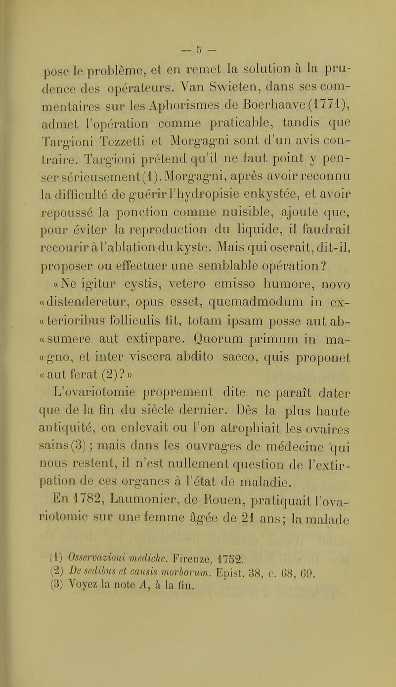 pose le problème, cl en remet la solution à la pru- dence des opérateurs. Van Swieten, dans ses com- mentaires sur les Aphorismes de Boerhaave (1771), admet l’opération comme praticable, tandis que Targioni Tozzetti et Morgagni sont d’un avis con- traire. Targioni prétend qu’il ne faut point y pen- ser sérieusement(l). Morg’ag’ni, après avoir reconnu la difficulté de g’uérir l’hydropisie enkystée, et avoir repoussé la ponction comme nuisible, ajoute que, pour éviter la reproduction du liquide, il faudrait recourir à l’ablation du kyste. Mais qui oserait, dit-il, proposer ou effectuer une semblable opération? «Ne igitur cystis, vetero emisso bumore, novo «distenderetur, opus esset, quemadmodum in ex- «terioribus folliculis fit, totam ipsam posse autab- «sumere aut extirpare. Quorum primum in ma- «gno, et inter viscera abdito sacco, quis proponet « aut ferat (2) ? » L’ovariotomie proprement dite ne paraît dater que de la fin du siècle dernier. Dès la plus haute antiquité, on enlevait ou l’on atrophiait les ovaires sains(3) ; mais dans les ouvrages de médecine qui nous restent, il n’est nullement question de l’extir- pation de ces organes à l’état de maladie. En 1782, Laumonier, de Rouen, pratiquait l’ova- riotomie sur une femme âgée de 21 ans; la malade (1) Osservazioni mediclie. Firenze, 1752. (2) De sedibus et causis morborum. Epist. 38, c. G8, 09.