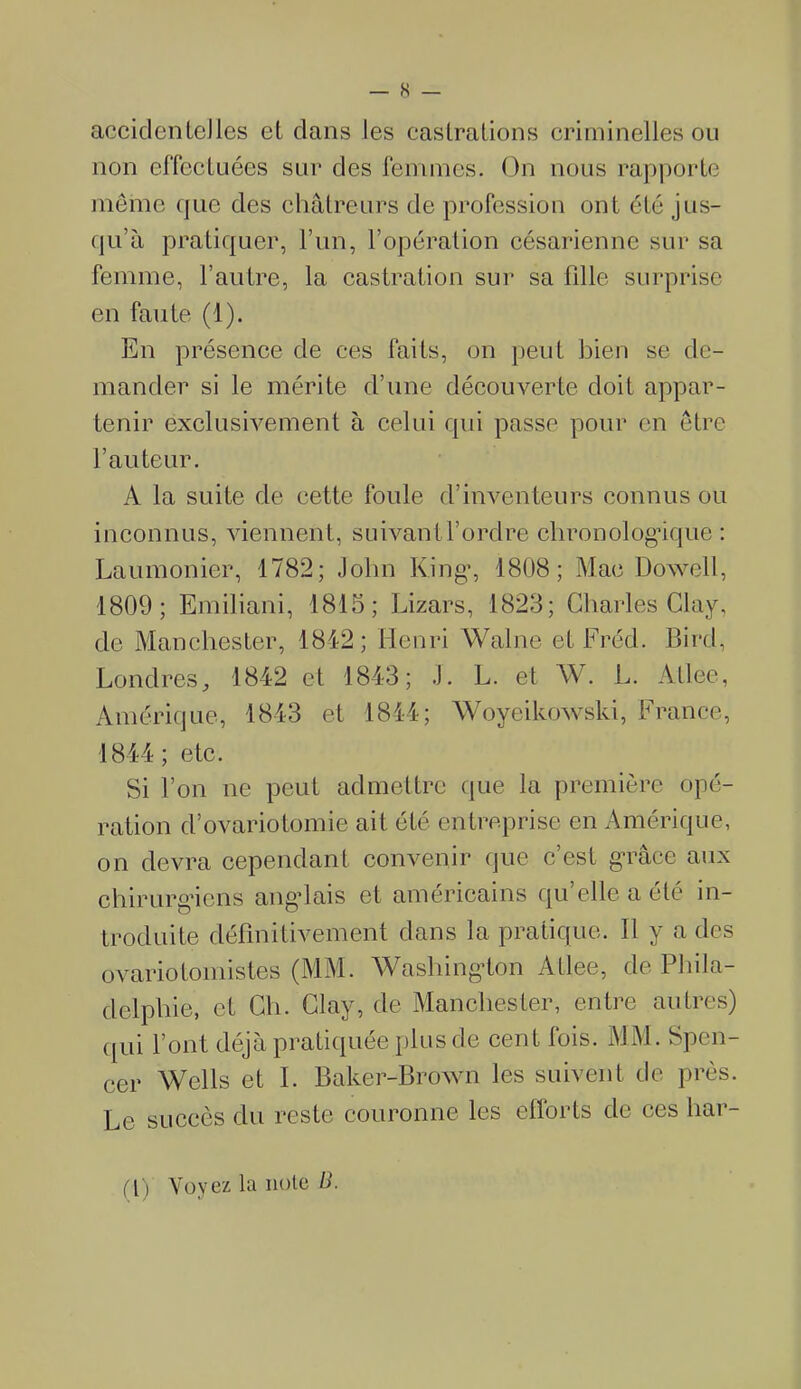 accidentelles et clans les castrations criminelles ou non effectuées sur des femmes. On nous rapporte même que des châtreurs de profession ont été jus- qu’à pratiquer, l’un, l’opération césarienne sur sa femme, l’autre, la castration sur sa fille surprise en faute (1). En présence de ces faits, on peut bien se de- mander si le mérite d’une découverte doit appar- tenir exclusivement à celui qui passe pour en être l’auteur. A la suite de cette foule d’inventeurs connus ou inconnus, viennent, suivant l’orclre chronologique : Laumonier, 1782; John Ring1, 1808; Mac Dowell, 1809; Emiliani, 1815; Lizars, 1823; Charles Clay, de Manchester, 1842; Henri Walne et Fréd. Bird, Londres, 1842 et 1843; J. L. et W. L. Atlee, Amérique, 1843 et 1844; Woyeikowski, France, 1844; etc. Si l’on ne peut admettre que la première opé- ration d’ovariotomie ait été entreprise en Amérique, on devra cependant convenir que c’est grâce aux chirurgiens anglais et américains qu’elle a été in- troduite définitivement dans la pratique. Il y a des ovariotomistes (MM. Washington Atlee, de Phila- delphie, et Ch. Clay, de Manchester, entre autres) qui l’ont déjà pratiquée plus de cent fois. MM. Spen- cer Wells et I. Baker-Brown les suivent de près. Le succès du reste couronne les efforts de ces har- i [) Voyez la note fi.