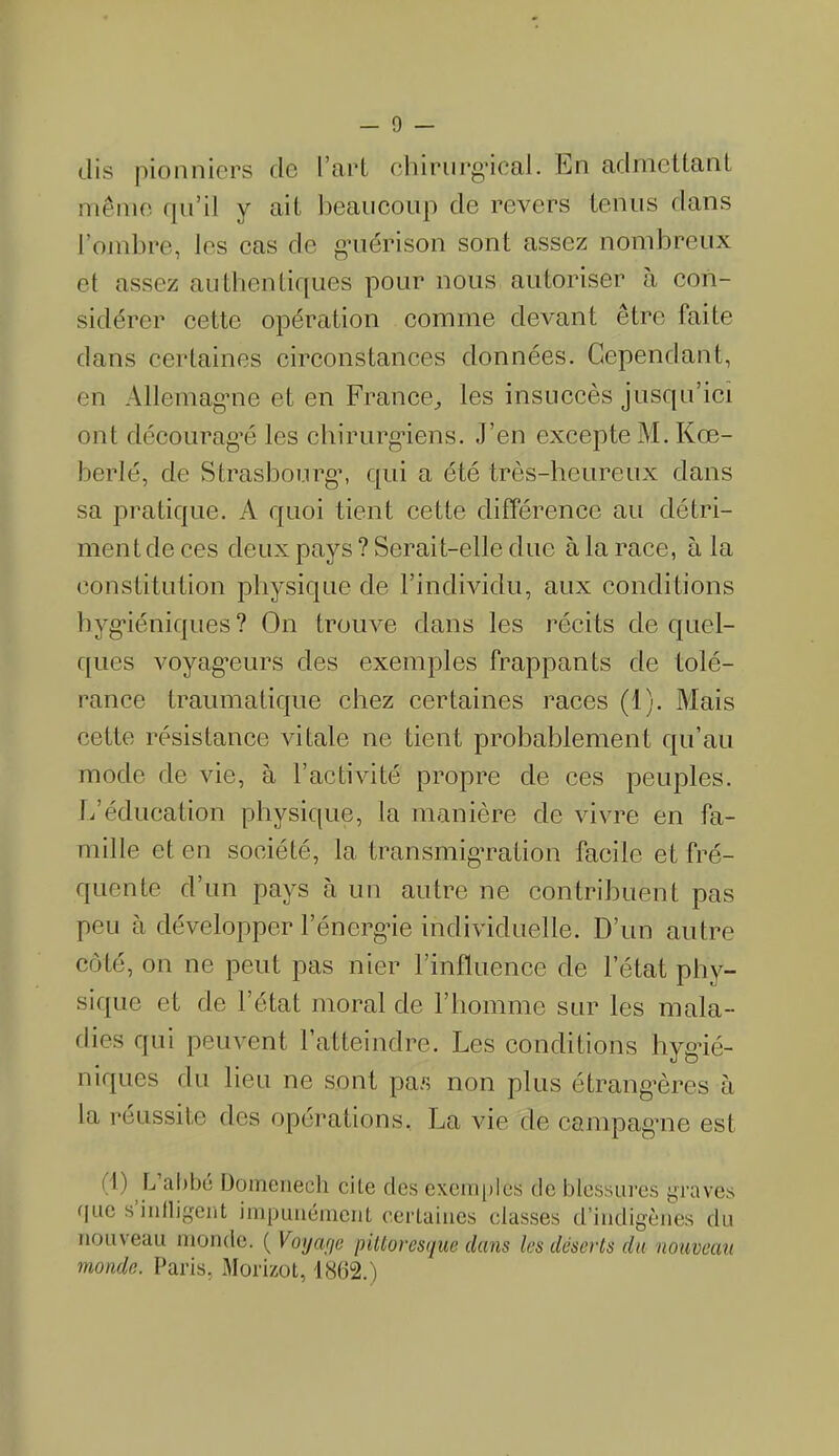 - 0 — dis pionniers de Tari chirurgical, En admettant même qu’il y ait beaucoup de revers tenus dans l’ombre, les cas de guérison sont assez nombreux et assez authentiques pour nous autoriser a con- sidérer cette opération comme devant être faite dans certaines circonstances données. Cependant, en Allemagne et en France, les insuccès jusqu’ici ont découragé les chirurgiens. J’en excepte M. Kœ- berlé, de Strasbourg, qui a été très-heureux dans sa pratique. A quoi tient cette différence au détri- ment de ces deux pays ? Serait-elle due à la race, à la constitution physique de l’individu, aux conditions hygiéniques? On trouve dans les récits de quel- ques voyageurs des exemples frappants de tolé- rance traumatique chez certaines races (1). Mais cette résistance vitale ne tient probablement qu’au mode de vie, à l’activité propre de ces peuples. L’éducation physique, la manière de vivre en fa- mille et en société, la transmigration facile et fré- quente d’un pays cà un autre ne contribuent pas peu à développer l’énergie individuelle. D’un autre côté, on ne peut pas nier l’influence de l’état phy- sique et de l’état moral de l’homme sur les mala- dies qui peuvent l’atteindre. Les conditions hygié- niques du lieu ne sont pas non plus étrangères à la réussite des opérations, La vie de campagne est (1) L’abbé Domenech cite des exemples de blessures graves que s infligent impunément certaines classes d’indigènes du nouveau monde. ( Voyage pittoresque dans les déserts du nouveau