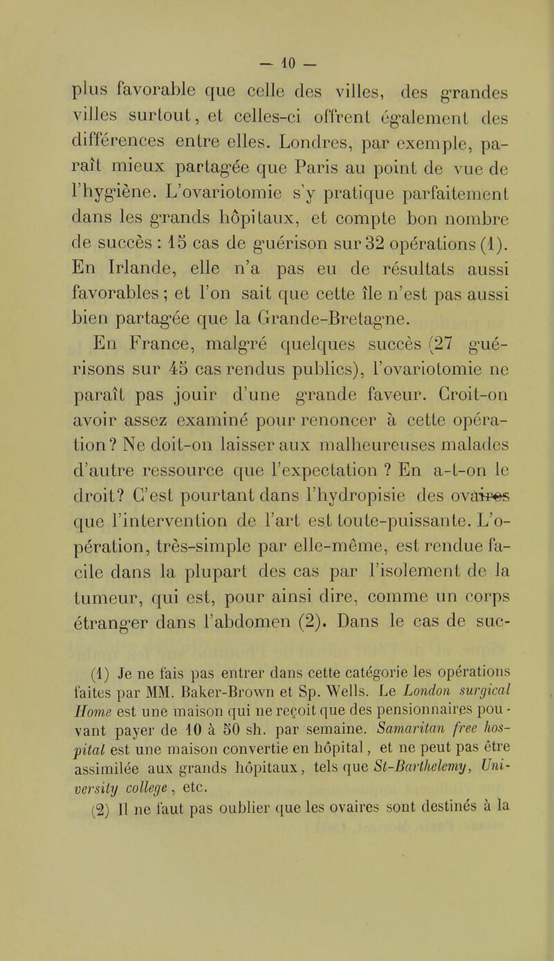 — lo- pins favorable que celle des villes, des grandes villes surtout, et celles-ci offrent également des différences entre elles. Londres, par exemple, pa- rait mieux partagée que Paris au point de vue de l’hygiène. L’ovariotomie s’y pratique parfaitement dans les grands hôpitaux, et compte bon nombre de succès : 15 cas de guérison sur 32 opérations (1). En Irlande, elle n’a pas eu de résultats aussi favorables ; et l’on sait que cette île n’est pas aussi bien partagée que la Grande-Bretagne. En France, malgré quelques succès (27 gué- risons sur 45 cas rendus publics), l’ovariotomie ne paraît pas jouir d’une grande faveur. Croit-on avoir assez examiné pour renoncer à cette opéra- tion? Ne doit-on laisser aux malheureuses malades d’autre ressource que l’expectation ? En a-t-on le droit? C’est pourtant dans l’hydropisie des ovaires que l’intervention de l’art est toute-puissante. L’o- pération, très-simple par elle-même, est rendue fa- cile dans la plupart des cas par l’isolement de la tumeur, qui est, pour ainsi dire, comme un corps étranger dans l’abdomen (2). Dans le cas de suc- (1) Je ne fais pas entrer dans cette catégorie les opérations faites par MM. Baker-Brown et Sp. Wells. Le London surgical Home est une maison qui ne reçoit que des pensionnaires pou - vant payer de 10 à 50 sh. par semaine. Samaritan free hos- pital est une maison convertie en hôpital, et ne peut pas être assimilée aux grands hôpitaux, tels que *St-Barthélémy, Uni- versity college, etc. (2) Il ne faut pas oublier que les ovaires sont destinés à la