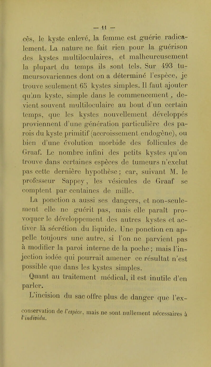 cès, Je kyste enlevé, la femme est guérie radica- lement. La nature ne fait rien pour la guérison des kystes multiloculaires, et malheureusement la plupart du temps ils sont tels. Sur 493 tu- meursovariennes dont on a déterminé l’espèce, je trouve seulement 65 kystes simples. Il faut ajouter qu’un kyste, simple dans le commencement de- vient souvent multiloculaire au bout d’un certain temps, que les kystes nouvellement développés proviennent d’une génération particulière des pa- rois du kyste primitif (accroissement endogène), ou bien d’une évolution morbide des follicules de Graaf. Le nombre infini des petits kystes qu’on trouve dans certaines espèces de tumeurs n’exclut pas cette dernière hypothèse; car, suivant M. le professeur Sappey, les vésicules de Graaf se comptent par centaines de mille. La ponction a aussi ses dangers, et non-seule- ment elle ne guérit pas, mais elle paraît pro- voquer le développement des autres kystes et ac- tiver là sécrétion du liquide. Une ponction en ap- pelle toujours une autre, si l’on ne parvient pas à modifier la paroi interne de la poche; mais l’in- jection iodée qui pourrait amener ce résultat n’est possible que dans les kystes simples. Quant au traitement médical, il est inutile d’en parler. L incision du sac offre plus de danger que l’ex- conservation de l'espèce, mais ne sont nullement nécessaires à l’individu.