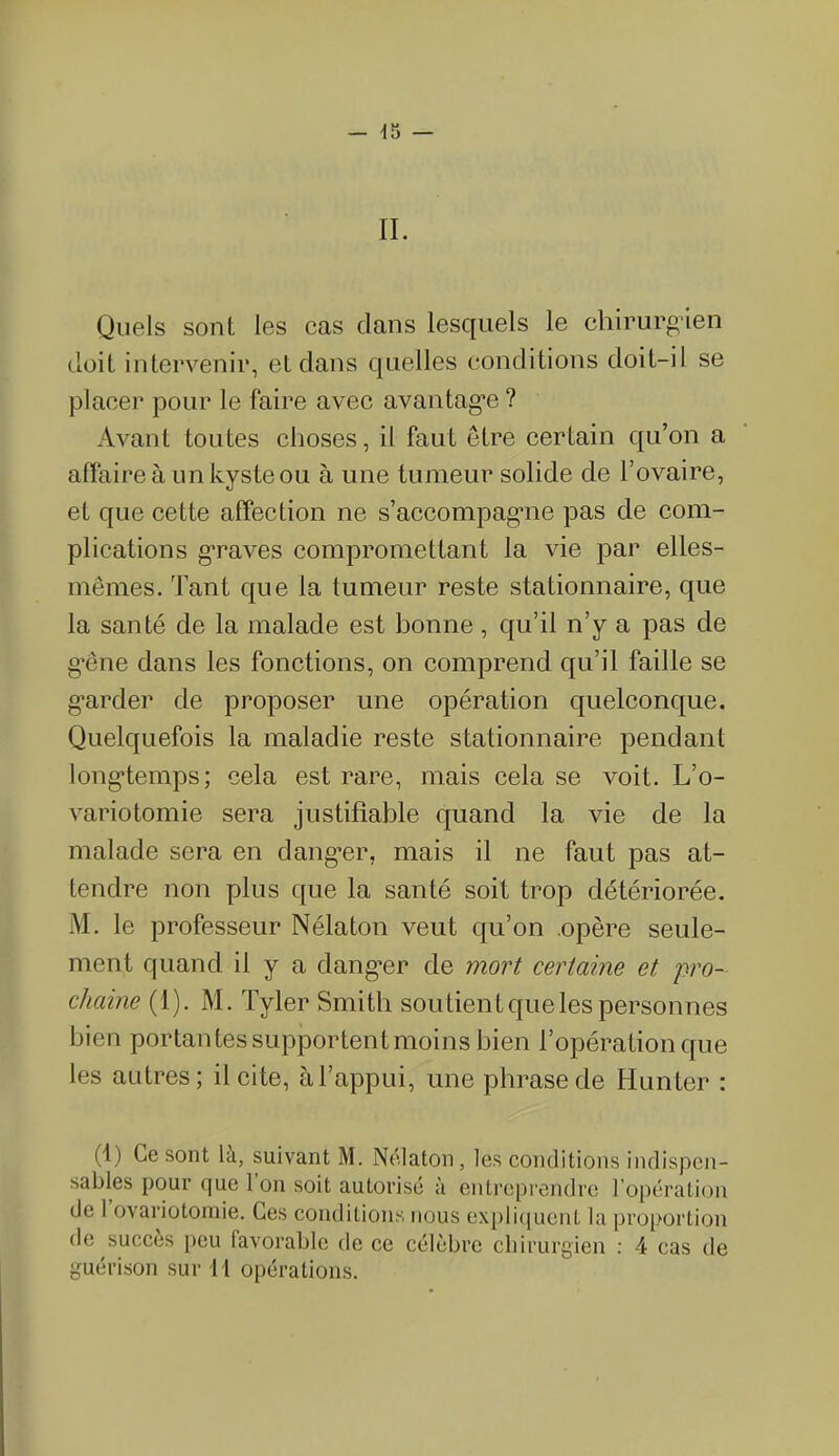 IL Quels sont les cas dans lesquels le chirurgien doit intervenir, et dans quelles conditions doit-il se placer pour le faire avec avantage ? Avant toutes choses, il faut être certain qu’on a affaire à un kyste ou à une tumeur solide de l’ovaire, et que cette affection ne s’accompagne pas de com- plications graves compromettant la vie par elles- mêmes. Tant que la tumeur reste stationnaire, que la santé de la malade est bonne, qu’il n’y a pas de gêne dans les fonctions, on comprend qu’il faille se garder de proposer une opération quelconque. Quelquefois la maladie reste stationnaire pendant longtemps; cela est rare, mais cela se voit. L’o- variotomie sera justifiable quand la vie de la malade sera en danger, mais il ne faut pas at- tendre non plus que la santé soit trop détériorée. M. le professeur Nélaton veut qu’on opère seule- ment quand il y a danger de mort certaine et pro- chaine (1). M. Tyler Smith soutient que les personnes bien portantes supportent moins bien l’opération que les autres; il cite, à l’appui, une phrase de Hunter : (1) Ce sont la, suivant M. Nélaton, les conditions indispen- sables pour que Ion soit autorisé à entreprendre 1 opération de 1 ovariotomie. Ces conditions nous expliquent la proportion de succès peu favorable de ce célèbre chirurgien : 4 cas de guérison sur H opérations.