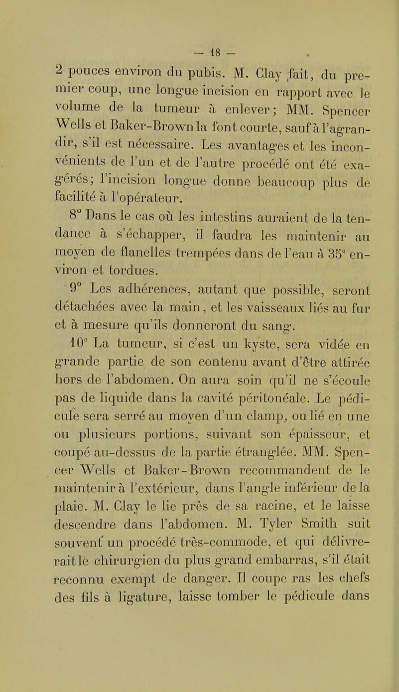 2 pouces environ du pubis. M. Clav .fait, du pre- mier coup, une longue incision en rapport avec le volume de la tumeur à enlever; MM. Spencer Wells et Baker-Brown la fon t courte, sauf à l’agran- dir, s il est nécessaire. Les avantages et les incon- vénients de 1 un et de 1 autre procédé ont été exa- gérés; 1 incision longue donne beaucoup plus de facilité à l’opérateur. 8° Dans le cas où les intestins auraient de la ten- dance a s’échapper, il faudra les maintenir au moyen de flanelles trempées dans de l’eau à 35° en- viron et tordues. 9° Les adhérences, autant que possible, seront détachées avec la main, et les vaisseaux liés au fur et à mesure qu’ils donneront du sang. 10° La tumeur, si c’est un kyste, sera vidée en grande partie de son contenu avant d’être attirée hors de l’abdomen. On aura soin qu’il ne s’écoule pas de liquide dans la cavité péritonéale. Le pédi- cule sera serré au moyen d’un clamp, ou lié en une ou plusieurs portions, suivant son épaisseur, et coupé au-dessus de la partie étranglée. MM. Spen- cer Wells et Baker-Brown recommandent de le maintenir à l’extérieur, dans l’angle inférieur de la plaie. M. Clay le lie près de sa racine, et le laisse descendre dans l’abdomen. M. Tyler Smith suit souvent un procédé très-commode, et qui délivre- rait le chirurgien du plus grand embarras, s'il était reconnu exempt de danger. Il coupe ras les chefs des fils à ligature, laisse tomber le pédicule dans