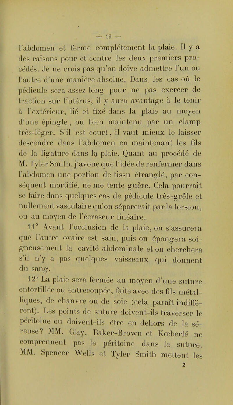 l’abdomen et ferme complètement la plaie. Il y a des raisons pour et contre les deux premiers pro- cédés. Je ne crois pas qu’on doive admettre l’un ou l’autre d’une manière absolue. Dans les cas où le pédicule sera assez long’ pour ne pas exercer de traction sur l’utérus, il y aura avantagée à Je tenir à l’extérieur, lié et fixé dans la plaie au moyen d’une épingde, ou bien maintenu par un clamp très-lég’er. S’il est court, il vaut mieux le laisser descendre dans l’abdomen en maintenant les fils de la ligature dans la plaie. Quant au procédé de M. Tyler Smith, j’avoue que l’idée de renfermer dans l’abdomen une portion de tissu étranglé, par con- séquent mortifié, ne me tente gmère. Gela pourrait se faire dans quelques cas de pédicule très-grêle et nullement vasculaire qu’on séparerait parla torsion, ou au moyen de l’écraseur linéaire. 11° Avant l’occlusion de la plaie, on s’assurera que l’autre ovaire est sain, puis on épongera soi- gneusement la cavité abdominale et on cherchera s’il n’y a pas quelques vaisseaux qui donnent du sang*. 12° La plaie sera fermée au moyen d’une suture entortillée ou entrecoupée, faite avec des fils métal- liques, de chanvre ou de soie (cela paraît indiffé- rent). Les points de suture doivent-ils traverser le péritoine ou doivent-ils être en dehors de la sé- reuse ? MM. Glay, Baker-Brown et Kœberlé ne comprennent pas le péritoine dans la suture. MM. Spencer Wells et Tyler Smith mettent les