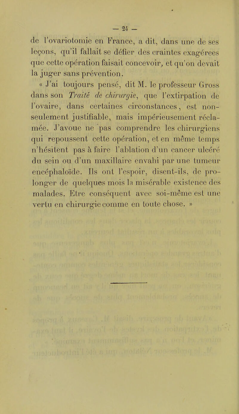 de l’ovariotomie en France, a dit, dans une de ses leçons, qu’il fallait se défier des craintes exagérées que cette opération faisait concevoir, et qu’on devait la juger sans prévention. « J’ai toujours pensé, dit M. le professeur Gross dans son Traité de chirurgie, que l’extirpation de l’ovaire, dans certaines circonstances, est non- seulement justifiable, mais impérieusement récla- mée. J’avoue ne pas comprendre les chirurgiens qui repoussent cette opération, et en même temps n’hésitent pas à faire l’ablation d’un cancer ulcéré du sein ou d’un maxillaire envahi par une tumeur encéphaloïde. Ils ont l’espoir, disent-ils, de pro- longer de quelques mois la misérable existence des malades. Etre conséquent avec soi-même est une vertu en chirurgie comme en toute chose. »