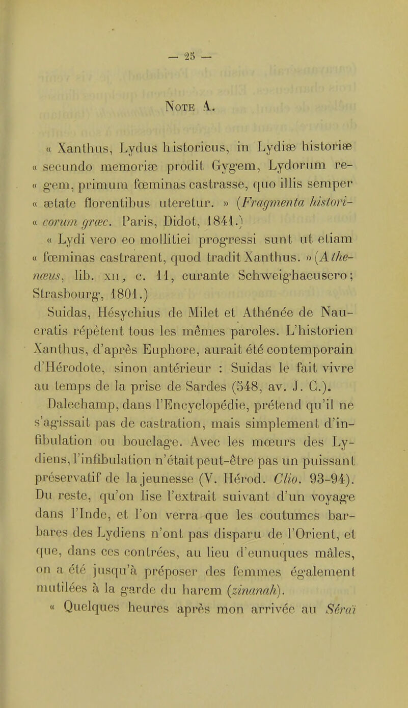 Note A.. « Xanthus, Lydus historiens, in Lydiæ historiæ « secundo mémorisé prodit Gyg’em, Lydorum re- « gem, primuin fœminas castrasse, quo illis sèmper « ætate florentibus uteretur. » (Fragmenta histori- « corum fjræc. Paris, Didot, 1841.) « Lydi vero eo mollitiei progressi su ut ut etiam « fœminas castrarent, quod traditXanthus. »{Athe- nœus, lib. xn, c. il, curante Sclrvveigiiaeusero ; Strasbourg1, 1801.) Suidas, Hésychius de Milet et Athénée de Nau- cratis répètent tous les mêmes paroles. L’historien Xanthus, d’après Euphore, aurait été contemporain d'Hérodote, sinon antérieur : Suidas le fait vivre au temps de la prise de Sardes (548, av. J. G.). Dalechamp, dans l’Encyclopédie, prétend qu’il ne s’agissait pas de castration, mais simplement d’in- fibulation ou bouclage. Avec les mœurs des Ly- diens, l’infibulation h’était peut-être pas un puissant préservatif de la jeunesse (Y. Hérod. Clio. 93-94). Du reste, qu’on lise l’extrait suivant d’un voyage dans 1 Inde, et l’on verra que les coutumes bar- bares des Lydiens n’ont pas disparu de l’Orient, et que, dans ces contrées, au lieu d’eunuques mâles, on a été jusqu’à préposer des femmes également mutilées à la g’arde du harem (zinanah). « Quelques heures après mon arrivée au Séraï