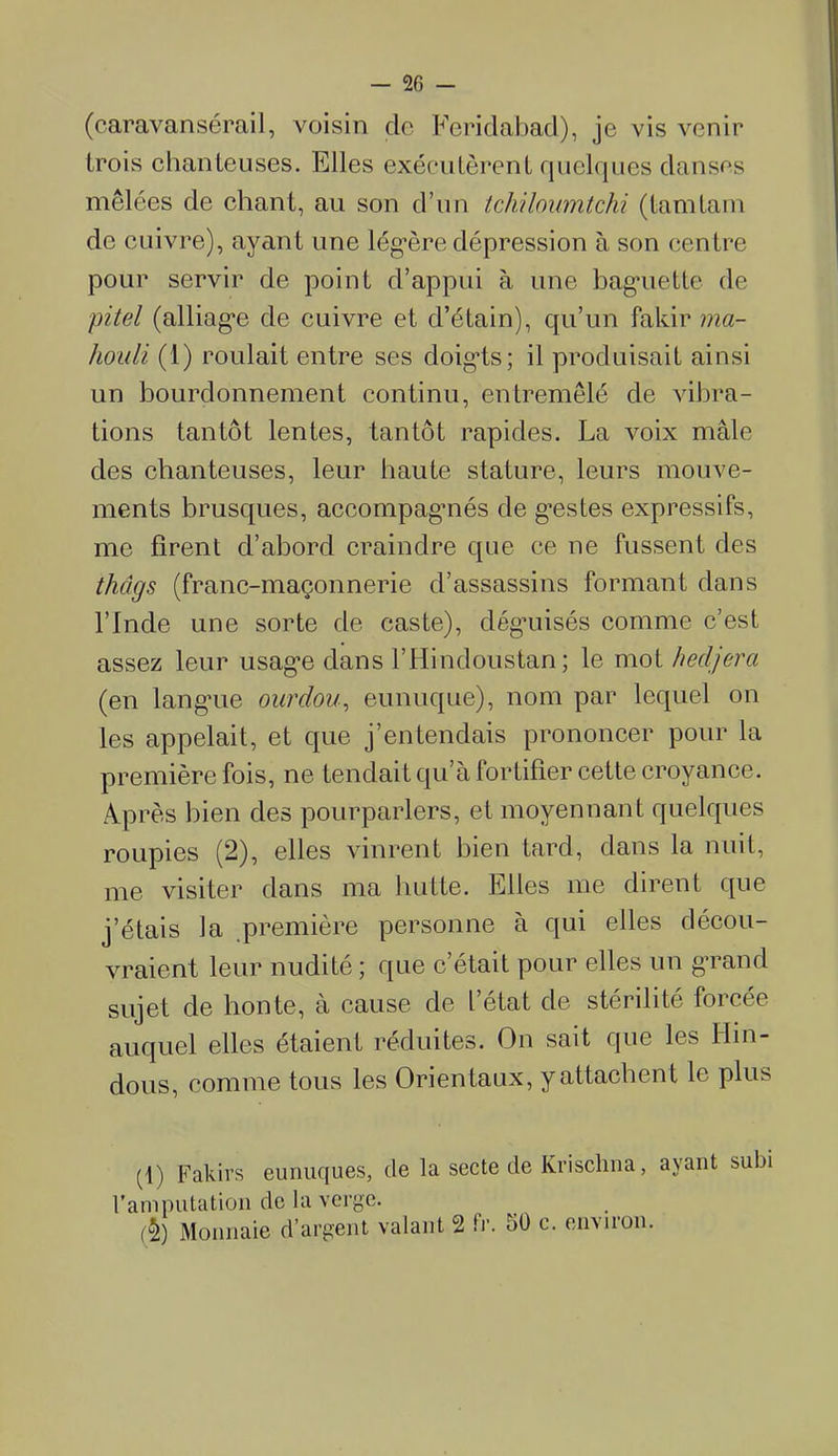 (caravansérail, voisin de Feridabad), je vis venir trois chanteuses. Elles exécutèrent quelques danses mêlées de chant, au son d’un tchiloumtchi (tamtam de cuivre), ayant une légère dépression à son centre pour servir de point d’appui à une baguette de pitel (alliage de cuivre et d’étain), qu’un fakir ma- liouli (1) roulait entre ses doig’ts; il produisait ainsi un bourdonnement continu, entremêlé de vibra- tions tantôt lentes, tantôt rapides. La voix mâle des chanteuses, leur haute stature, leurs mouve- ments brusques, accompagmés de gestes expressifs, me firent d’abord craindre que ce ne fussent des thâgs (franc-maçonnerie d’assassins formant dans l’Inde une sorte de caste), déguisés comme c’est assez leur usage dans l’Hindoustan ; le mot hedjerci (en langue ourdou, eunuque), nom par lequel on les appelait, et que j’entendais prononcer pour la première fois, ne tendait qu’à fortifier cette croyance. Après bien des pourparlers, et moyennant quelques roupies (2), elles vinrent bien tard, dans la nuit, me visiter dans ma hutte. Elles me dirent que j’étais Ja première personne à qui elles décou- vraient leur nudité ; que c’était pour elles un grand sujet de honte, à cause de l’état de stérilité forcée auquel elles étaient réduites. On sait que les Hin- dous, comme tous les Orientaux, y attachent le plus (1) Fakirs eunuques, de la secte de Krisclma, avant subi l'amputation de la verge. (§) Monnaie d’argent valant 2 fr. ;>0 c. en\nou.