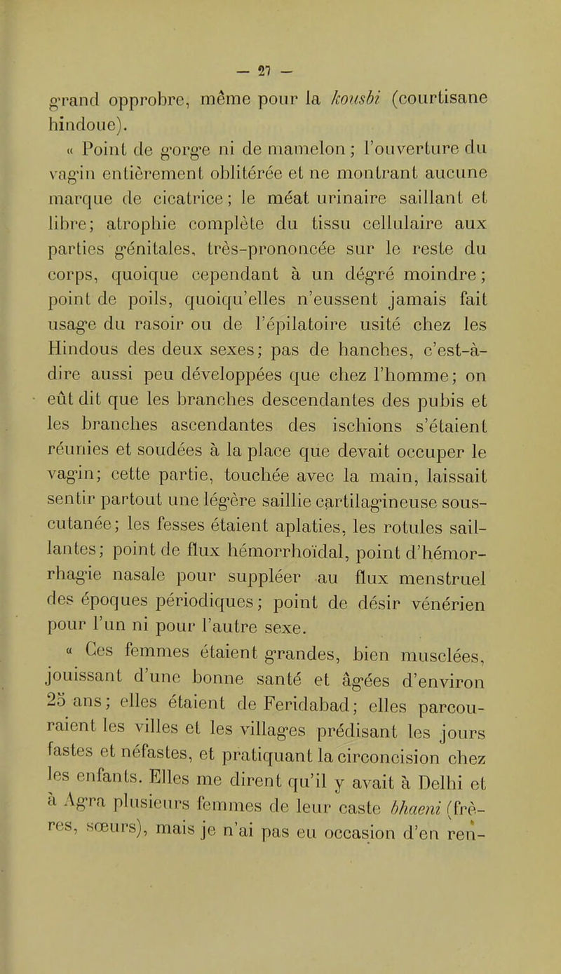 grand opprobre, même pour la kousbi (courtisane hindoue). « Point de gorge ni de mamelon; l’ouverture du vagin entièrement oblitérée et ne montrant aucune marque de cicatrice; le méat urinaire saillant et libre; atrophie complète du tissu cellulaire aux parties génitales, très-prononcée sur le reste du corps, quoique cependant à un dégré moindre; point de poils, quoiqu’elles n’eussent jamais fait usage du rasoir ou de l’épilatoire usité chez les Hindous des deux sexes; pas de hanches, c’est-à- dire aussi peu développées que chez l’homme; on eût dit que les branches descendantes des pubis et les branches ascendantes des ischions s’étaient réunies et soudées à la place que devait occuper le vagin; cette partie, touchée avec la main, laissait sentir partout une lég’ère saillie cartilagineuse sous- cutanée; les fesses étaient aplaties, les rotules sail- lantes; point de flux hémorrhoïdal, point d’hémor- rhagie nasale pour suppléer au flux menstruel des époques périodiques; point de désir vénérien pour l’un ni pour l’autre sexe. « Ces femmes étaient grandes, bien musclées, jouissant d une bonne santé et âgées d’environ 25 ans; elles étaient de Feridabad; elles parcou- raient les villes et les villages prédisant les jours fastes et néfastes, et pratiquant la circoncision chez les enfants. Elles me dirent qu’il y avait à Delhi et à Agra plusieurs femmes de leur caste bhaeni (frè- res, sœurs), mais je n’ai pas eu occasion d’en ren-