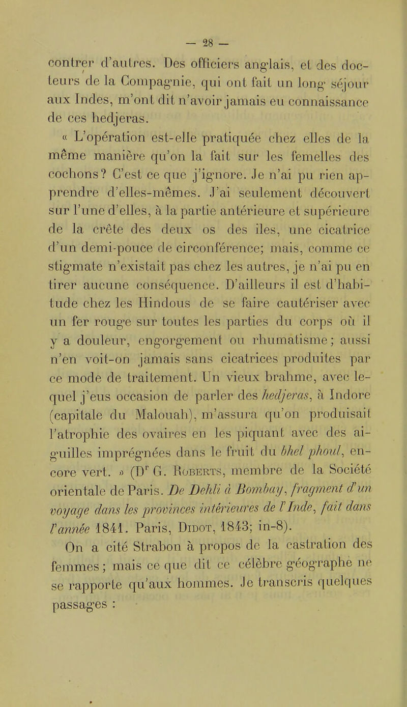 contrer d’autres. Des officiers angolais, et des doc- teurs de la Compagnie, qui ont fait un long’ séjour aux Indes, m’on t dit n’avoir jamais eu connaissance de ces hedjeras. « L’opération est-elle pratiquée chez elles de la même manière qu’on la fait sur les femelles ries cochons? C’est ce que j’ignore. Je n’ai pu rien ap- prendre d’elles-mêmes. J’ai seulement découvert sur l’une d’elles, à la partie antérieure et supérieure de la crête des deux os des des, une cicatrice d’un demi-pouce de circonférence; mais, comme ce stigmate n’existait pas chez les autres, je n’ai pu en tirer aucune conséquence. D’ailleurs il est d’habi- tude chez les Hindous de se faire cautériser avec un fer rouge sur toutes les parties du corps où il y a douleur, engorgement ou rhumatisme; aussi n’en voit-on jamais sans cicatrices produites par ce mode de traitement. Un vieux hrahme, avec le- quel j’eus occasion de parler des hedjeras, à Indore (capitale du Malouah), m’assura qu’on produisait l’atrophie des ovaires en les piquant avec des ai- g’uilles imprégnées dans le fruit du bhel phoul, en- core vert, a (DrG. Roberts, membre de la Société orientale de Paris. De Dehli à Bombay, fragment d'un voyage dans les provinces 'intérieures de l'Inde, fait dans l'année 1841. Paris, Didot, 1843; in-8). On a cité Strabon à propos de la castration des femmes; mais ce que dit ce célèbre géographe ne se rapporte qu'aux hommes. Je transcris quelques passages :