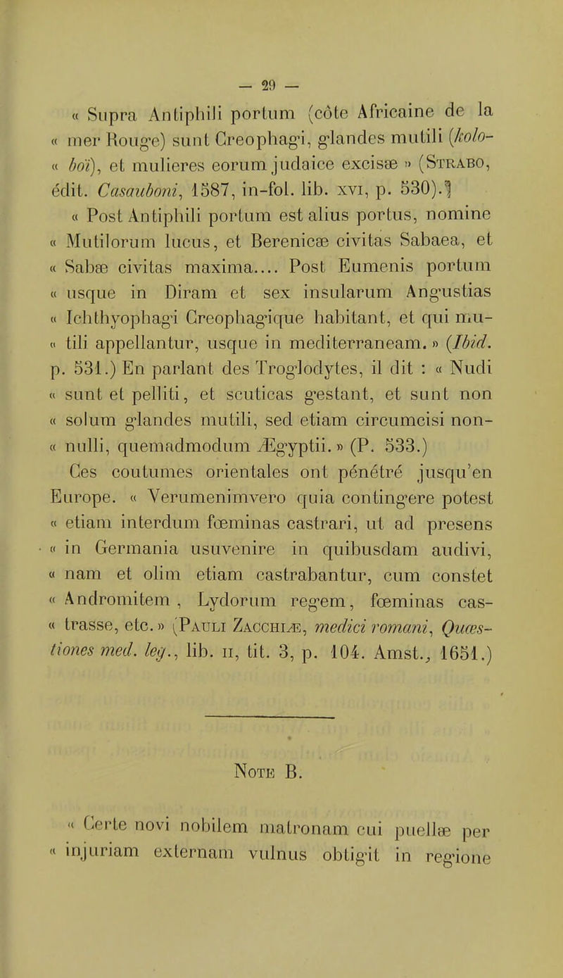 _ 20 « Supra AnLiphiJi porlum (côte Africaine de la « mer Rouge) sunt Creophagi, glandes mutili [holo- « bot), et mulieres eorum judaice excisæ » (Strabo, édit. Casauboni, 1587, in-fol. lib. xvi, p. 530). « Post Àntiphili portum est abus portos, nomine « Mutilorum locus, et Berenicæ civitas Sabaea, et « Sabæ civitas maxima Post Eomenis portum « usque in Di ram et sex insularum Ang’ustias « Ichthyophagi Creopliag’ique habitant, et qui mu- et tili appellantur, usque in mediterraneam. » {Ibid. p. 531.) En parlant des Troglodytes, il dit : « Nudi « sunt et pelliti, et scuticas gestant, et sunt non « solum glandes mutili, sed etiam circumcisi non- « nulli, quemadmodum Ægyptii. » (P. 533.) Ges coutumes orientales ont pénétré jusqu’en Europe. « Verumenimvero quia contingœre potest « etiam interdum fœminas castrari, ut ad presens « in Germania usuvenire in quibusdam auclivi, « nam et olim etiam castrabantur, cum constet « Andromitem , Lydorum regem, fœminas cas- « trasse, etc. » (Pauli Zacchiæ, medici romani, Quæs- tiones med. lib. n, tit. 3, p. 104. Amst., 1651.) Note B. ‘t Gerte novi nobilem matronam oui puellæ per « injuriam externam vulnus obtig-it in regione