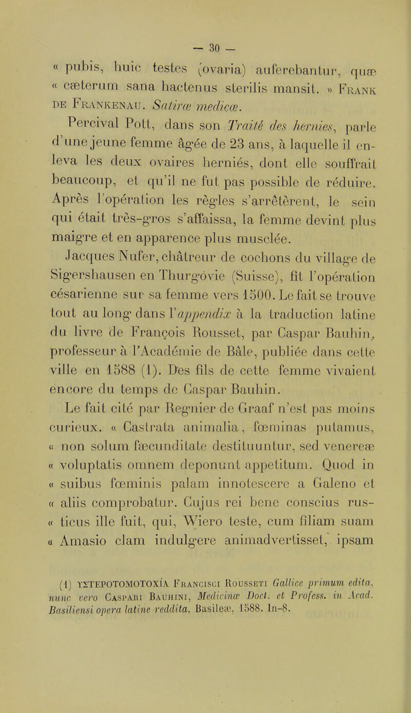 « pubis, huic testes ^o varia) auferebantur, quæ « cæterum sana hactçnus sterilis mansit. » Frank de X ra n ken au. Salira* meclicŒ. Percival Poil, clans son Traité des hernies, parie cl une jeune femme âg*ée de 23 ans, à laquelle il en- leva les deux ovaires herniés, dont elle souffrait beaucoup, et qu’il ne fut pas possible de réduire. Après l’opération les règles s’arrêtèrent, le sein qui était très-gros s’affaissa, la femme devint plus maigre et en apparence plus musclée. Jacques Nufer,châtreur de cochons du village de Sigrrshausen en Thurg*ôvie (Suisse), Fit l’opération césarienne sur sa femme vers 1500. Le fait se trouve tout au long* dans X appendix à la traduction latine du livre de François Roussel, par Caspar Bauhin, professeur à l’Académie de Bâle, publiée clans cette ville en 1588 (1). Des fils de cette femme vivaient encore du temps de Caspar Bauhin. Le fait cité par Regmier cle Graaf n’est pas moins curieux. « Castrata animalia, fœminas p-u ta mus, « non solum fæcunclilate cleslituuntur, secl venereæ « voluptatis omnem cleponunt appetitum. Quod in « suibus fœminis palam innotescere a Galeno et « aliis comprobatur. Cujus rei bene conscius rus- « tiens ille fuit, qui, Wiero teste, cum fîliam suam a Amasio clam indulg*ere animadvertisset, ipsam (1) ïstepotomotoxîa Francisci Rousseti Gallice primum édita, nunc vero Caspari Baühini, Medicinœ Docl. et Profess. in Acad. Basiliensi opéra latine reddita. Basileæ. 1588. ln-8.