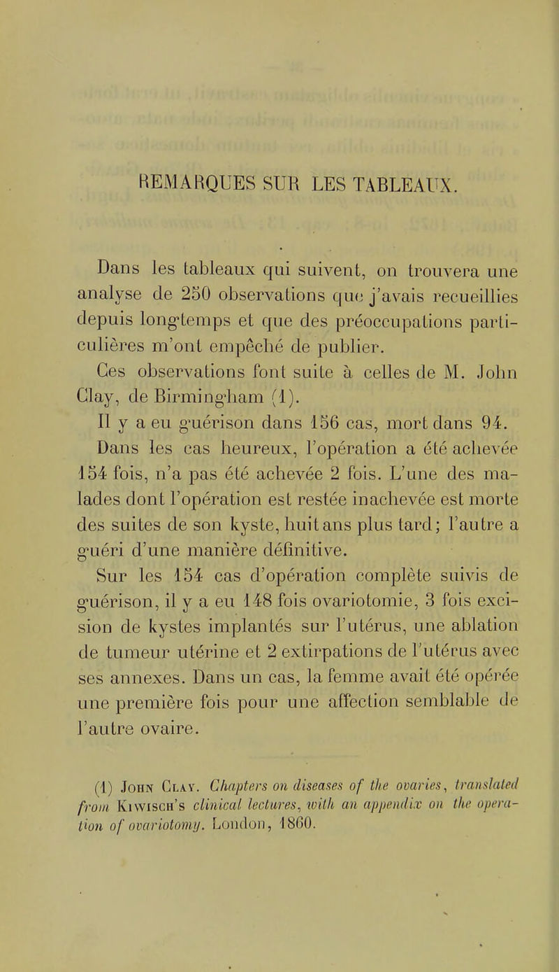REMARQUES SUR LES TABLEAUX. Dans les tableaux qui suivent, on trouvera une analyse de 250 observations que j’avais recueillies depuis longtemps et que des préoccupations parti- culières m’ont empêché de publier. Ces observations font suite à celles de M. John Glay, de Birmingham (1). Il y a eu guérison dans 156 cas, mort dans 94. Dans les cas heureux, l’opération a été achevée 154 fois, n’a pas été achevée 2 fois. L’une des ma- lades dont l’opération est restée inachevée est morte des suites de son kyste, huit ans plus tard; l’autre a guéri d’une manière définitive. Sur les 154 cas d’opération complète suivis de guérison, il y a eu 148 fois ovariotomie, 3 fois exci- sion de kystes implantés sur l’utérus, une ablation de tumeur utérine et 2 extirpations de l'utérus avec ses annexes. Dans un cas, la femme avait été opérée une première fois pour une affection semblable de l’autre ovaire. ( I) John Clay. Chapters on cliseases of the ovaries, translated front Kiwisch’s clinical lectures, loith an appendix on the opera- tion of ovariotomy. London, 1860.