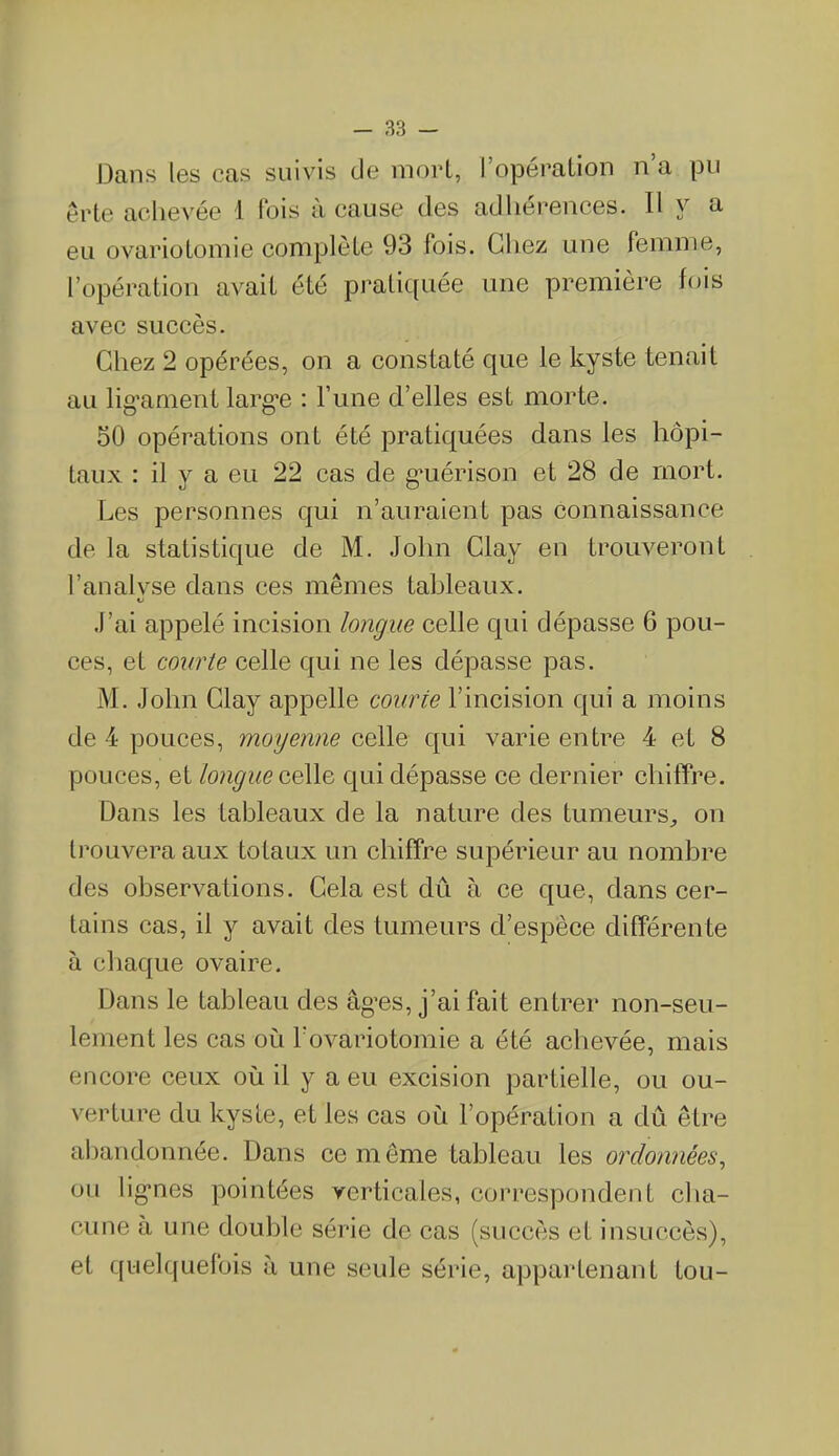 Dans les cas suivis de mort, I opération n a pu êrte achevée 1 fois à cause des adhérences. Il y a eu ovariotomie complète 93 fois. Chez une femme, l’opération avait été pratiquée une première fois avec succès. Chez 2 opérées, on a constaté que le kyste tenait au lig’ament larg*e : l’une d’elles est morte. 30 opérations ont été pratiquées dans les hôpi- taux : il y a eu 22 cas de gmérison et 28 de mort. Les personnes qui n’auraient pas connaissance de la statistique de M. John Clay en trouveront l’analvse dans ces mêmes tableaux. O J’ai appelé incision longue celle qui dépasse 6 pou- ces, et courte celle qui ne les dépasse pas. M. John Clay appelle courte l’incision qui a moins de 4 pouces, moyenne celle qui varie entre 4 et 8 pouces, et longue celle qui dépasse ce dernier chiffre. Dans les tableaux de la nature des tumeurs., on trouvera aux totaux un chiffre supérieur au nombre des observations. Cela est dû à ce que, dans cer- tains cas, il y avait des tumeurs d’espèce différente à chaque ovaire. Dans le tableau des âges, j’ai fait entrer non-seu- lement les cas où l'ovariotomie a été achevée, mais encore ceux où il y a eu excision partielle, ou ou- verture du kyste, et les cas où l’opération a dû être abandonnée. Dans ce même tableau les ordonnées, ou lig-nes pointées verticales, correspondent cha- cune à une double série de cas (succès et insuccès), et quelquefois à une seule série, appartenant tou-