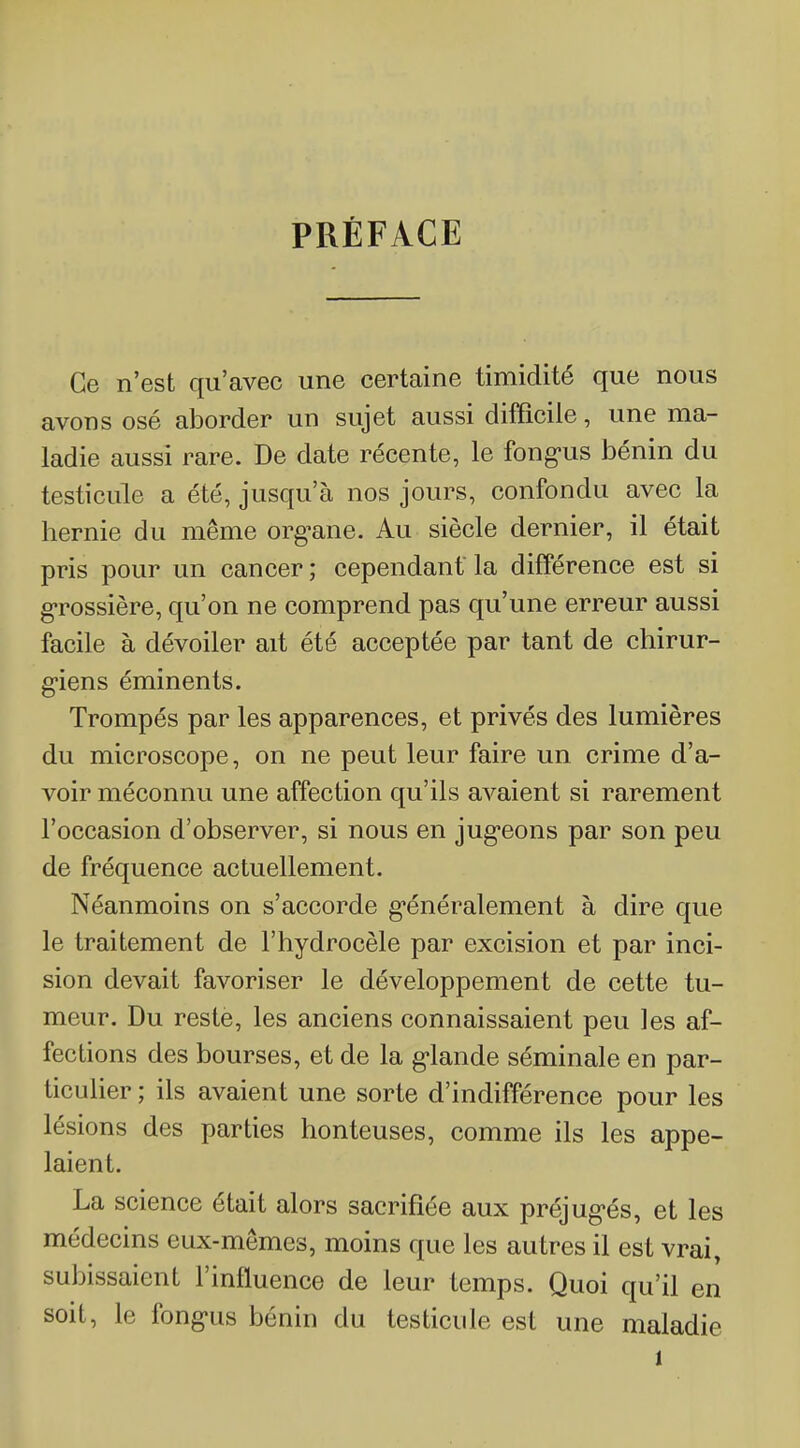 PRÉFACE Ce n'est qu'avec une certaine timidité que nous avons osé aborder un sujet aussi difficile, une ma- ladie aussi rare. De date récente, le fong-us bénin du testicule a été, jusqu'à nos jours, confondu avec la hernie du même org^ane. Au siècle dernier, il était pris pour un cancer ; cependant la différence est si g-rossière, qu'on ne comprend pas qu'une erreur aussi facile à dévoiler ait été acceptée par tant de chirur- g-iens éminents. Trompés par les apparences, et privés des lumières du microscope, on ne peut leur faire un crime d'a- voir méconnu une affection qu'ils avaient si rarement l'occasion d'observer, si nous en jug-eons par son peu de fréquence actuellement. Néanmoins on s'accorde g'énéralement à dire que le traitement de l'hydrocèle par excision et par inci- sion devait favoriser le développement de cette tu- meur. Du reste, les anciens connaissaient peu les af- fections des bourses, et de la g-lande séminale en par- ticulier ; ils avaient une sorte d'indifférence pour les lésions des parties honteuses, comme ils les appe- laient. La science était alors sacrifiée aux préjug'és, et les médecins eux-mêmes, moins que les autres il est vrai, subissaient l'influence de leur temps. Quoi qu'il en soit, le fong-us bénin du testicule est une maladie 1