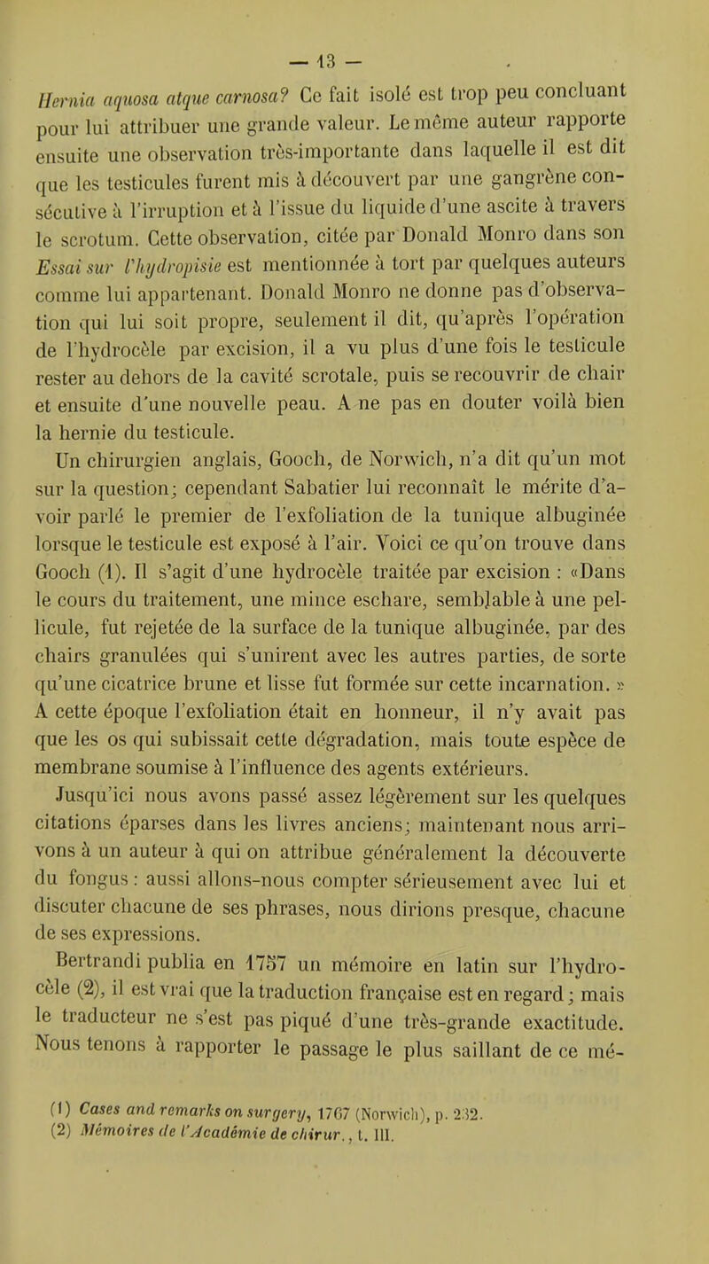 — 43 - Hernia aquosa atque carnosa? Ce fait isolé est trop peu concluant pour lui attribuer une grande valeur. Le môme auteur rapporte ensuite une observation très-importante dans laquelle il est dit que les testicules furent mis à découvert par une gangrène con- sécutive à l'irruption et à l'issue du liquide d'une ascite à travers le scrotum. Cette observation, citée par Donald Monro dans son Essai sur rhydropisie est mentionnée à tort par quelques auteurs comme lui appartenant. Donald Monro ne donne pas d'observa- tion qui lui soit propre, seulement il dit, qu'après l'opération de l'hydrocèle par excision, il a vu plus d'une fois le testicule rester au dehors de la cavité scrotale, puis se recouvrir de chair et ensuite d'une nouvelle peau. A ne pas en douter voilà bien la hernie du testicule. Un chirurgien anglais, Gooch, de Norwich, n'a dit qu'un mot sur la question; cependant Sabatier lui reconnaît le mérite d'a- voir parlé le premier de l'exfoliation de la tunique albuginée lorsque le testicule est exposé à l'air. Voici ce qu'on trouve dans Gooch (4). Il s'agit d'une hydrocèle traitée par excision : «Dans le cours du traitement, une mince eschare, semblable à une pel- licule, fut rejetée de la surface de la tunique albuginée, par des chairs granulées qui s'unirent avec les autres parties, de sorte qu'une cicatrice brune et lisse fut formée sur cette incarnation, s A cette époque l'exfoliation était en honneur, il n'y avait pas que les os qui subissait cette dégradation, mais toute espèce de membrane soumise à l'influence des agents extérieurs. Jusqu'ici nous avons passé assez légèrement sur les quelques citations éparses dans les livres anciens; maintenant nous arri- vons à un auteur à qui on attribue généralement la découverte du fongus : aussi allons-nous compter sérieusement avec lui et discuter chacune de ses phrases, nous dirions presque, chacune de ses expressions. Bertrandi publia en 1757 un mémoire en latin sur l'hydro- cèle (2), il est vrai que la traduction française est en regard; mais le traducteur ne s'est pas piqué d'une très-grande exactitude. Nous tenons à rapporter le passage le plus saillant de ce mé- (1) Cases and remaries on surgery, 17G7 (Norwicli), p. 232. (2) Mémoires de l'Jcadémie de cliirur., t. III.