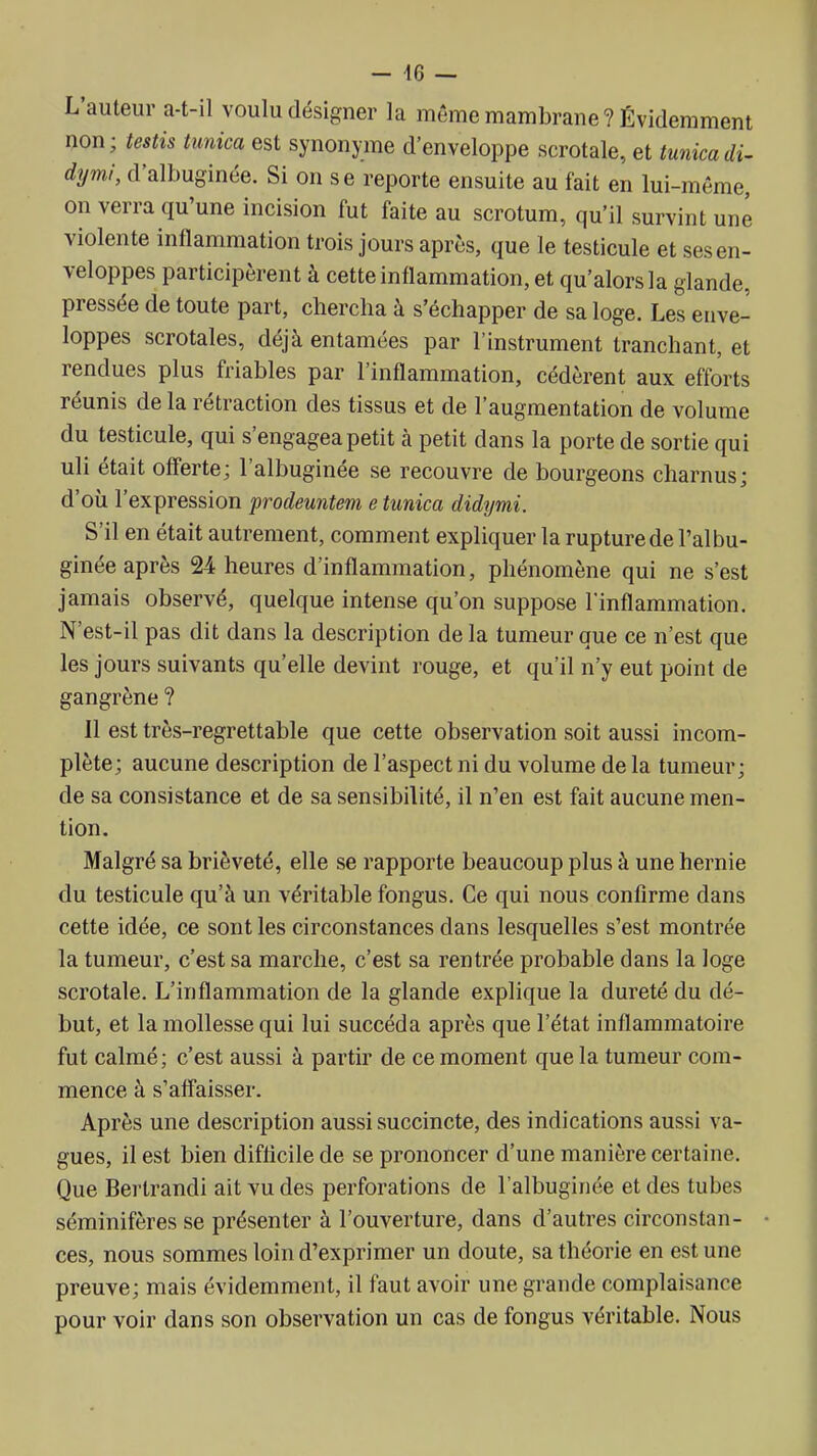 L'auteur a-t-il voulu désigner la même mambrane? Évidemment non; testis tunica est synonyme d'enveloppe scrotale, et tunicadi^ dymi, d'albuginée. Si on se reporte ensuite au fait en lui-même, on verra qu'une incision fut faite au scrotum, qu'il survint une violente inflammation trois jours après, que le testicule et ses en- veloppes participèrent à cette inflammation, et qu'alors la glande, pressée de toute part, chercha à s'échapper de sa loge. Les enve- loppes scrotales, déjà entamées par l'instrument tranchant, et rendues plus friables par l'inflammation, cédèrent aux efforts réunis de la rétraction des tissus et de l'augmentation de volume du testicule, qui s'engagea petit à petit dans la porte de sortie qui uli était offerte; l'albuginée se recouvre de bourgeons charnus; d'où l'expression prodeuntem e tunica didymi. S'il en était autrement, comment expliquer la rupture de l'albu- ginée après 24 heures d'inflammation, phénomène qui ne s'est jamais observé, quelque intense qu'on suppose l'inflammation. N'est-il pas dit dans la description de la tumeur que ce n'est que les jours suivants qu'elle devint rouge, et qu'il n'y eut point de gangrène ? Il est très-regrettable que cette observation soit aussi incom- plète; aucune description de l'aspect ni du volume de la tumeur; de sa consistance et de sa sensibilité, il n'en est fait aucune men- tion. Malgré sa brièveté, elle se rapporte beaucoup plus à une hernie du testicule qu'à un véritable fongus. Ce qui nous confirme dans cette idée, ce sont les circonstances dans lesquelles s'est montrée la tumeur, c'est sa marche, c'est sa rentrée probable dans la loge scrotale. L'inflammation de la glande explique la dureté du dé- but, et la mollesse qui lui succéda après que l'état inflammatoire fut calmé; c'est aussi à partir de ce moment que la tumeur com- mence à s'affaisser. Après une description aussi succincte, des indications aussi va- gues, il est bien difficile de se prononcer d'une manière certaine. Que Bertrand! ait vu des perforations de l'albuginée et des tubes séminifères se présenter à l'ouverture, dans d'autres circonstan- ces, nous sommes loin d'exprimer un doute, sa théorie en est une preuve; mais évidemment, il faut avoir une grande complaisance pour voir dans son observation un cas de fongus véritable. Nous