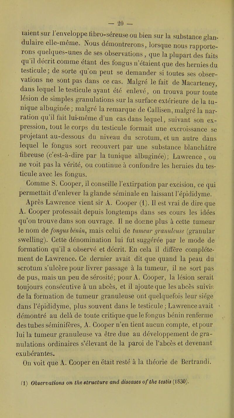 raient sur l'enveloppe libro-séreuse ou bien sur la substance glan- dulaire elle-même. Nous démontrerons, lorsque nous rapporte- rons quelques-unes de ses observations, que la plupart des faits qu'il décrit comme étant des fongus n'étaient que des hernies du testicule; de sorte quon peut se demander si toutes ses obser- vations ne sont pas dans ce cas. Malgré le fait de Macarteney, dans lequel le testicule ayant été enlevé, on trouva pour toute lésion de simples granulations sur la surface extérieure de la tu- nique albuginée; malgré la remarque de Callisen, malgré la nar- ration qu'il fait lui-même d'un cas dans lequel, suivant son ex- pression, tout le corps du testicule formait une excroissance se projetant au-dessous du niveau du scrotum, et un autre dans lequel le fongus sort recouvert par une substance blanchâtre fibreuse (c'est-à-dire par la tunique albuginée); Lawrence , ou ne voit pas la vérité, ou continue à confondre les hernies du tes- ticule avec les fongus. Gomme S. Cooper, il consedle l'extirpation par excision, ce qui permettait d'enlever la glande séminale en laissant l'épididyme. Après Lawrence vient sir A. Cooper (1). Il est vrai de dire que A. Cooper professait depuis longtemps dans ses cours les idées qu'on trouve dans son ouvrage. Il ne donne plus à cette tumeur le nom de fongus bénin, mais celui de tumeur granuleuse (granular swelling). Cette dénomination lui fut suggérée par le mode de formation qu'il a observé et décrit. En cela il diffère complète- ment de Lawrence. Ce dernier avait dit que quand la peau du scrotum s'ulcère pour livrer passage à la tumeur, il ne sort pas de pus, mais un peu de sérosité; pour A. Cooper, la lésion serait toujours consécutive à un abcès, et il ajoute que les abcès suivi?, de la formation de tumeur granuleuse ont quelquefois leur siège dans l'épididyme, plus souvent dans le testicule ; Lawrence avait démontré au delà de toute critique que le fongus bénin renferme des tubes séminifères, A. Cooper n'en tient aucun compte, et pour lui la tumeur granuleuse va être due au développement de gra- nulations ordinaires s'élevant de la paroi de l'abcès et devenant exubérantes. On voit que A. Cooper en était resté à la théorie de Bertrand!. i\\ Observations on tlm structure and diseuses ofthe testis (1830).