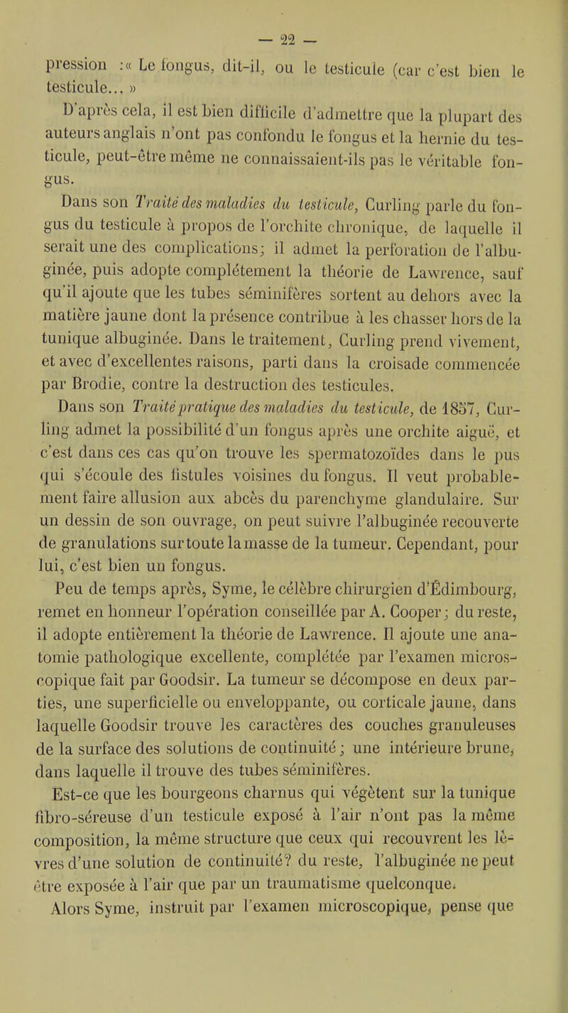 pression .« Le longus, dit-il, ou le testicule (car c'est bien le testicule... » D'après cela, il est bien difiicile d'admettre que la plupart des auteurs anglais n'ont pas confondu le fongus et la hernie du tes- ticule, peut-être même ne connaissaient-ils pas le véritable fon- gus. Dans son Traité des maladies du testicule, Curling parle du fon- gus du testicule à propos de l'orchite chronique, de laquelle il serait une des complications; il admet la perforation de l'albu- ginée, puis adopte complètement la théorie de Lawrence, sauf qu'il ajoute que les tubes séminifères sortent au dehors avec la matière jaune dont la présence contribue à les chasser hors de la tunique albuginée. Dans le traitement, Curling prend vivement, et avec d'excellentes raisons, parti dans la croisade commencée par Brodie, contre la destruction des testicules. Dans son Traité pratique des maladies du testicule, de 1857, Cur- ling admet la possibilité d'un fongus après une orchite aigué, et c'est dans ces cas qu'on trouve les spermatozo'ides dans le pus qui s'écoule des listules voisines du fongus. Il veut probable- ment faire allusion aux abcès du parenchyme glandulaire. Sur un dessin de son ouvrage, on peut suivre l'albuginée recouverte de granulations sur toute la masse de la tumeur. Cependant, pour lui, c'est bien un fongus. Peu de temps après, Syme, le célèbre chirurgien d'Édimbourg, remet en honneur l'opération conseillée par A. Cooper; du reste, il adopte entièrement la théorie de Lawrence. Il ajoute une ana- tomie pathologique excellente, complétée par l'examen micros- copique fait par Goodsir. La tumeur se décompose en deux par- ties, une superficielle ou enveloppante, ou corticale jaune, dans laquelle Goodsir trouve les caractères des couches granuleuses de la surface des solutions de coptinuité ; une intérieure brunCj dans laquelle il trouve des tubes séminifères. Est-ce que les bourgeons charnus qui végètent sur la tunique fibro-séreuse d'un testicule exposé à l'air n'ont pas la même composition, la même structure que ceux qui recouvrent les lè- vres d'une solution de continuité? du reste, l'albuginée ne peut être exposée à l'air que par un traumatisme quelconque. Alors Syme, instruit par l'examen microscopique, pense que