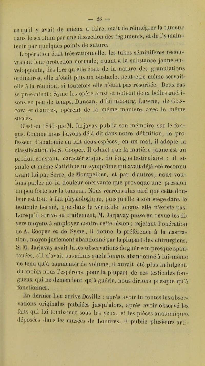 - -23 - ce qu'il y avait de mieux à faire, était de réintégrer la tumeur dans le scrotum par une dissection des téguments, et de l'y main- tenir par quelques points de suture. L'opération était très-rationnelle, les tubes séminileres recou- vraient leur protection normale; quant à la substance jaune en- veloppante, dès lors qu'elle était de la nature des granulations ordinaires, elle n'était plus un obstacle, peut-être môme servait- elle à la réunion; si toutefois elle n'était pas résorbée. Deux cas se présentent ; Syme les opère ainsi et obtient deux belles guéri- sons en peu de temps. Duncan, d'Edimbourg, Lawrie, de Glas- cow, et d'autres, opèrent de la même manière, avec le même succès. C'est en 1849 que M. Jarjavay publia son mémoire sur le fon- gus. Comme nous l'avons déjà dit dans notre définition, le pro- fesseur d'anatomie en fait deux espèces; en un mot, il adopte la classification de S. Gooper. Il admet que la matière jaune est un produit constant, caractéristique, du fongus testiculaire : il si- gnale et même s'attribue un symptôme qui avait déjà été reconnu avant lui par Serre, de Montpellier, et par d'autres; nous vou- lons parler de la douleur énervante que provoque une pression un peu forte sur la tumeur. Nous verrons plus tard que celte dou- leur est tout à fait physiologique, puisqu'elle a son siège dans le testicule hernié, que dans le véritable fongus elle n'existe pas. Lorsqu'il arrive au traitement, M, Jarjavay passe en revue les di- vers moyens à employer contre cette lésion ; rejetant l'opération de A. Cooper et de Syme, il donne la préférence à la castra- tion, moyen justement abandonné par la plupart des chirurgiens. Si M. Jarjavay avait Iules observations de guérisonpresque spon- tanées, s'd n'avait pas admis que le fongus abandonné à lui-même ne tend qu'à augmenter de volume, il aurait été plus indulgent, du moins nous l'espérons, pour la plupart de ces testicules fon- gueux qui ne demendent qu'à guérir, nous dirions presque qu'à fonctionner. En dernier lieu arrive Deville : après avoir lu toutes les obser- vations originales publiées jusqu'alors, après avoir observé les laits qui lui tombaient sous les yeux, et les pièces anatomiques déposées dans les musées de Londres, il publie plusieurs arli-