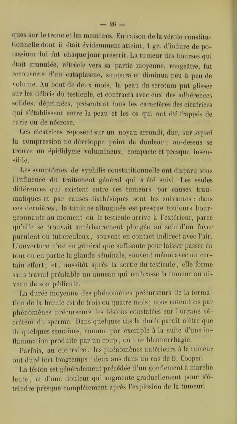 — 20 — ques sur le tronc et lea mombros. En raison delà vérole conslilu- tionnelle dont il était évidemment atteint, 1 gr. d'iodure de po- tassium lui lut chaque jour prescrit. La tumeur des bourses qui était granulée, rétrécie vers sa partie moyenne, rougeûtre, fut recouverte d'un cataplasme, suppura et diminua pou à peu de volume. Au bout de deux mois, la peau du scrotum put glisser sur les débris du testicule, et contracta avec eux des adhérences solides, déprimées, présentant tous les caractères des cicatrices qui s'établissent entre la peau et les os qui ont été frappés de carie ou de nécrose. Ces cicatrices reposent sur un noyau arrondi, dur, sur lequel la compression ne développe point de douleur ; au-dessus se trouve un épidldyme volumineux, compacte et presque insen- sible. Les symptômes de syphilis oonstutitionnelle ont disparu sous l'influence du traitement général qui a été suivi. Les seules différences qui existent entre ces tumeurs par causes trau- matiques et par causes diathésiques sont les suivantes : dans ces dernières , la tunique albuginée est presque toujours bour- geonnante au moment où le testicule arrive à l'extérieur, parce ([u'elle se trouvait antérieurement plongée au sein d'un foyer purulent ou tuberculeux, souvent en contact indirect avec l'air. L'ouverture n'est en général que suffisante pour laisser passer en tout ou en partie la glande séminale, souvent môme avec un cer- tain effort; et, aussitôt après la sortie du testicule, elle forme sans travail préalable un anneau qui embrasse la tumeur au ni- veau de son pédicule. La durée moyenne des phénomènes précurseurs de la forma- tion de la hernie est de trois ou quatre mois; nous entendons par phénomènes précurseurs les lésions constatées sur l'organe sé- créteur du sperme. Dans quelques cas la durée paraît n'être que de quelques semaines, comme par exemple à la suite d'une in- flammation produite par un coup, ou uneblennorrhagie. Parfois, au contraire, les phénomènes antérieurs à la tumeur ont duré fort longtemps : deux ans dans un cas de B. Cooper. La lésion est généralement précédée d'un gonflement i\ marche lente , et d'une douleur qui augmente graduellement pour s'é- teindre presque complètement après l'explosion de la tumeur.