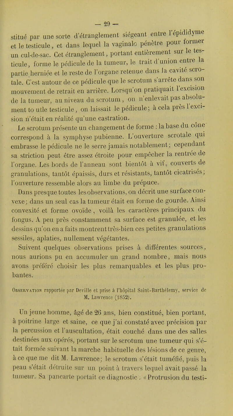 stitué par une sorte d étranglement siégeant entre l'épidiclyme et le testicule, et dans lequel la vaginale pénètre pour former un cul-de-sac. Cet étranglement, portant entièrement sur le tes- ticule, forme le pédicule de la tumeur, le trait d'union entre la partie lierniée et le reste de l'organe retenue dans la cavité scro- tale. C'est autour de ce pédicule que le scrotum s'arrête dans son mouvement de retrait en arrière. Lorsqu'on pratiquait l'excision de la tumeur, au niveau du scrotum, on n'enlevait pas absolu- ment to utle testicule, on laissait le pédicule; à cela près l'exci- sion n'était en réalité qu'une castration. Le scrotum présente un changement de forme : la base du cône correspond à la symphyse pubienne. L'ouverture scrotale qui embrasse le pédicule ne le serre jamais notablement; cependant sa striction peut être assez étroite pour empêcher la rentrée de l'organe. Les bords de l'anneau sont bientôt à vif, couverts de granulations, tantôt épaissis, durs et résistants, tantôt cicatrisés; l'ouverture ressemble alors au limbe du prépuce. Dans presque toutes les observations, on décrit une surface con- vexe; dans un seul cas la tumeur était en forme de gourde. Ainsi convexité et forme ovoïde, voilà les caractères principaux du fongus. A peu près constamment sa surface est granulée, et les dessins qu'on en a faits montrent très-bien ces petites granulations sessiles, aplaties, nullement végétantes. Suivent quelques ob5<ervations prises à différentes sources, nous aurions pu en accumuler un grand nombre, mais nous avons préféré choisir les plus remarquables et les plus pro- bantes. Observation rapportée par Deville et prise à l'hôpital Saint-Rarthélemy, service de M. Lawrence (1852). Un jeune homme, âgé de 26 ans, bien constitué, bien portant, à poitrine large et saine, ce que j'ai constaté avec précision par la percussion et l'auscultation, était couché dans une des salles destinées aux opérés, portant sur le scrotum une tumeur qui s'é- tait formée suivant la marche habituelle des lésions de ce genre, à ce que me dit M. Lawrence; le scrotum s'était tuméfié, puis la peau s'était détruite sur un point à travers lequel avait passé la tumeur. Sa pancarte portait ce diagnostic ; «Protrusion du testi-