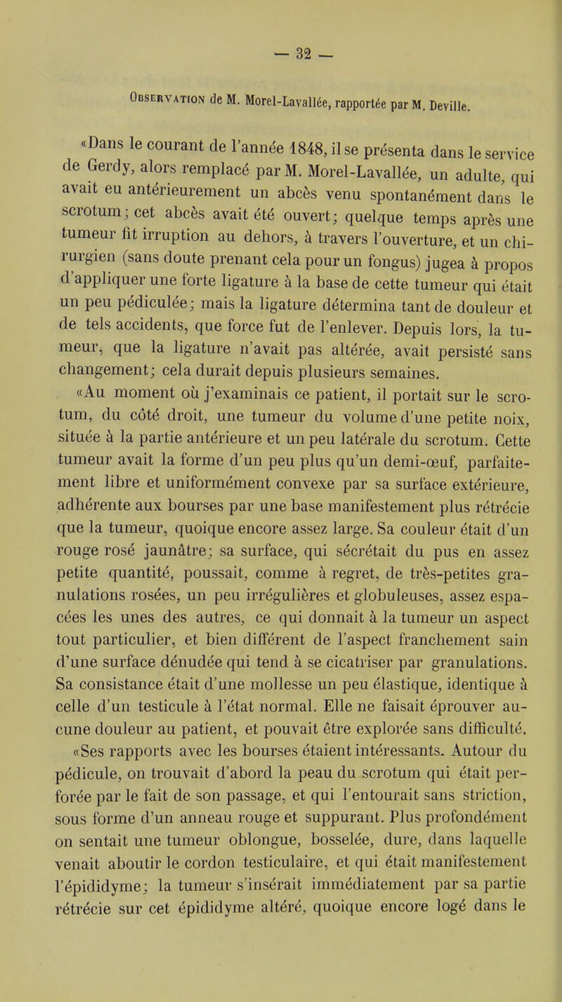 Observation de M. Morel-Lavallée, rapportée par M. Deville. «Dans le courant de l'année 1848, il se présenta dans le service de Gerdy, alors remplacé par M. Morel-Lavallée, un adulte, qui avait eu antérieurement un abcès venu spontanément dans le scrotum; cet abcès avait été ouvert; quelque temps après une tumeur fit irruption au dehors, à travers l'ouverture, et un chi- rurgien (sans doute prenant cela pour un fongus) jugea à propos d'appliquer une forte ligature à la base de cette tumeur qui était un peu pédiculée; mais la ligature détermina tant de douleur et de tels accidents, que force fut de l'enlever. Depuis lors, la tu- meur, que la ligature n'avait pas altérée, avait persisté sans changement; cela durait depuis plusieurs semaines. «Au moment où j'examinais ce patient, il portait sur le scro- tum, du côté droit, une tumeur du volume d'une petite noix, située à la partie antérieure et un peu latérale du scrotum. Cette tumeur avait la forme d'un peu plus qu'un demi-œuf, parfaite- ment libre et uniformément convexe par sa surface extérieure, adhérente aux bourses par une base manifestement plus rétrécie que la tumeur, quoique encore assez large. Sa couleur était d'un rouge rosé jaunâtre; sa surface, qui sécrétait du pus en assez petite quantité, poussait, comme à regret, de très-petites gra- nulations rosées, un peu irrégulières et globuleuses, assez espa- cées les unes des autres, ce qui donnait à la tumeur un aspect tout particulier, et bien différent de l'aspect franchement sain d'une surface dénudée qui tend à se cicatriser par granulations. Sa consistance était d'une mollesse un peu élastique, identique à celle d'un testicule à l'état normal. Elle ne faisait éprouver au- cune douleur au patient, et pouvait être explorée sans difficulté. «Ses rapports avec les bourses étaient intéressants. Autour du pédicule, on trouvait d'abord la peau du scrotum qui était per- forée par le fait de son passage, et qui l'entourait sans striction, sous forme d'un anneau rouge et suppurant. Plus profondément on sentait une tumeur oblongue, bosselée, dure, dans laquelle venait aboutir le cordon testiculaire, et qui était manifestement l'épididyme; la tumeur s'insérait immédiatement par sa partie rétrécie sur cet épididyme altéré, quoique encore logé dans le