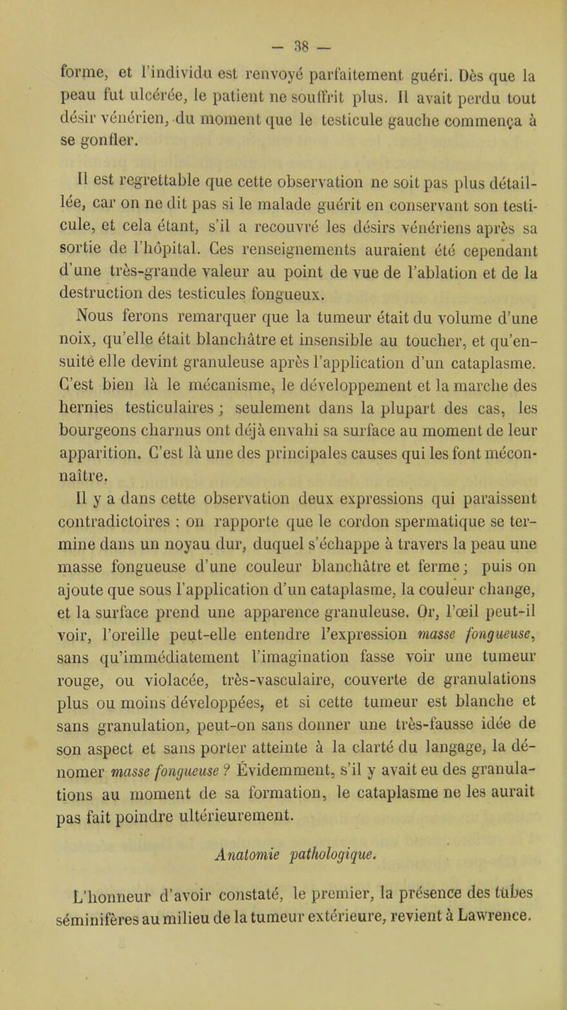 forme, et l'individu est renvoyé parfaitement guéri. Dès que la peau fut ulcérée, le patient ne soulfrit plus. Il avait perdu tout dé.sir vénérien, du moment que le testicule gauche commença à se gonfler. Il est regrettable que cette observation ne soit pas plus détail- lée, car on ne dit pas si le malade guérit en conservant son testi- cule, et cela étant, s'il a recouvré les désirs vénériens après sa sortie de l'hôpital. Ces renseignements auraient été cependant d'une très-grande valeur au point de vue de l'ablation et de la destruction des testicules fongueux. Nous ferons remarquer que la tumeur était du volume d'une noix, qu'elle était blanchâtre et insensible au toucher, et qu'en- suite elle devint granuleuse après l'application d'un cataplasme. C'est bien là le mécanisme, le développement et la marche des hernies testiculaires ; seulement dans la plupart des cas, les bourgeons charnus ont déjà envahi sa surface au moment de leur apparition. C'est là une des principales causes qui les font mécon- naître. Il y a dans cette observation deux expressions qui paraissent contradictoires : on rapporte que le cordon spermatique se ter- mine dans un noyau dur, duquel s'échappe à travers la peau une masse fongueuse d'une couleur blanchâtre et ferme ; puis on ajoute que sous l'application d'un cataplasme, la couleur change, et la surface prend une apparence granuleuse. Or, l'œil peut-il voir, l'oreille peut-elle entendre l'expression masse fongueuse, sans qu'immédiatement l'imagination fasse voir une tumeur rouge, ou violacée, très-vasculaire, couverte de granulations plus ou moins développées, et si cette tumeur est blanche et sans granulation, peut-on sans donner une très-fausse idée de son aspect et sans porter atteinte à la clarté du langage, la dé- nomer viasse fongueuse ? Évidemment, s'il y avait eu des granula- tions au moment de sa formation, le cataplasme ne les aurait pas fait poindre ultérieurement. Anatomie pathologique. L'honneur d'avoir constaté, le premier, la présence des tubes séminifères au milieu de la tumeur extérieure, revient à Lawrence.