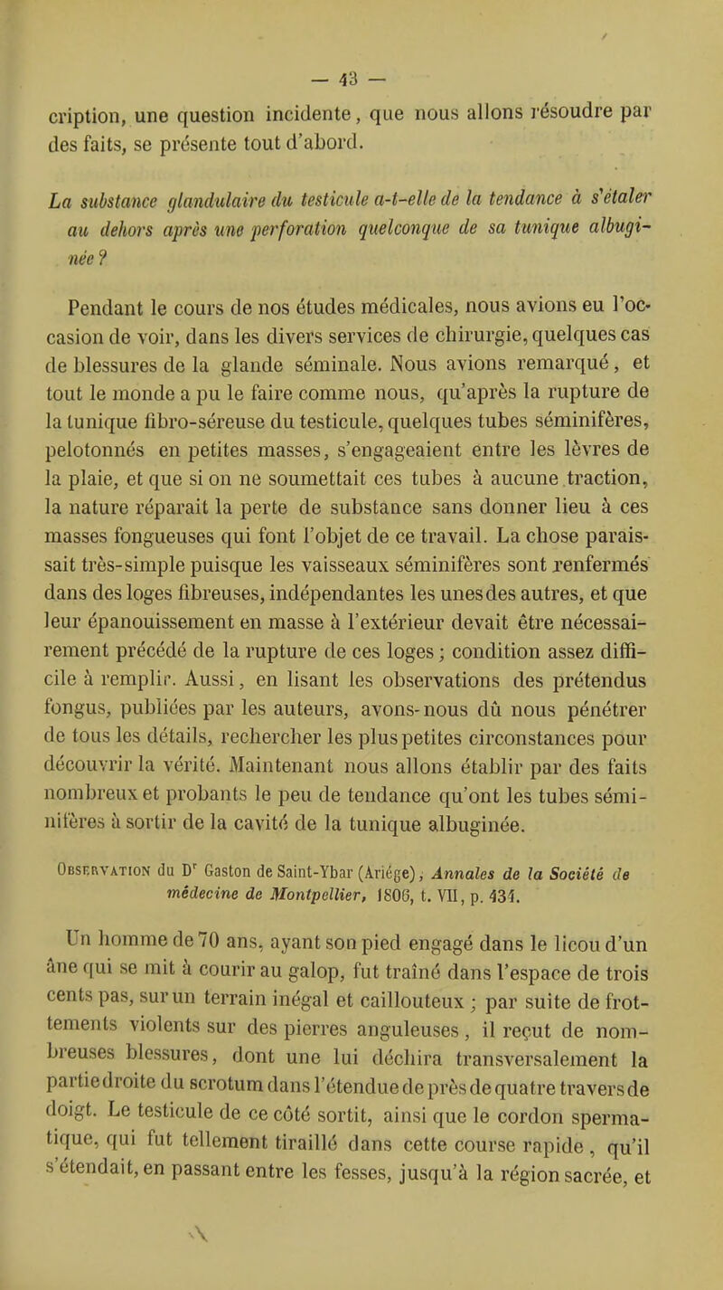 cription, une question incidente, que nous allons i-ésoudre par des faits, se présente tout d'abord. La substance glandulaire du testicule a-t-elle de la tendance à s'étaler au dehors après une perforation quelconque de sa tunique albugi- née ? Pendant le cours de nos études médicales, nous avions eu l'oc. casion de voir, dans les divers services de chirurgie, quelques cas de blessures de la glande séminale. Nous avions remarqué, et tout le monde a pu le faire comme nous, qu'après la rupture de la tunique fibro-séreuse du testicule, quelques tubes séminifères, pelotonnés en petites masses, s'engageaient entre les lèvres de la plaie, et que si on ne soumettait ces tubes à aucune traction, la nature réparait la perte de substance sans donner lieu à ces masses fongueuses qui font l'objet de ce travail. La chose parais- sait très-simple puisque les vaisseaux séminifères sont renfermés dans des loges fibreuses, indépendantes les unes des autres, et que leur épanouissement en masse à l'extérieur devait être nécessai- rement précédé de la rupture de ces loges ; condition assez diffi- cile à remplir. Aussi, en lisant les observations des prétendus fongus, publiées par les auteurs, avons-nous dû nous pénétrer de tous les détails, rechercher les plus petites circonstances pour découvrir la vérité. Maintenant nous allons établir par des faits nombreux et probants le peu de tendance qu'ont les tubes sémi- nifères à sortir de la cavité de la tunique albuginée. Obskrvation du Gaston de Saint-Ybar (Ariége), Annales de la Société de médecine de Montpellier, IS06, t. VII, p. 43^. Un homme de 70 ans, ayant son pied engagé dans le licou d'un âne qui se mit à courir au galop, fut traîné dans l'espace de trois cents pas, sur un terrain inégal et caillouteux ; par suite de frot- tements violents sur des pierres anguleuses , il reçut de nom- breuses blessures, dont une lui déchira transversalement la partie droite du scrotum dans l'étendue de près de quatre travers de doigt. Le testicule de ce côté sortit, ainsi que le cordon sperma- tique, qui fut tellement tiraillé dans cette course rapide, qu'il s'étendait, en passant entre les fesses, jusqu'à la région sacrée, et